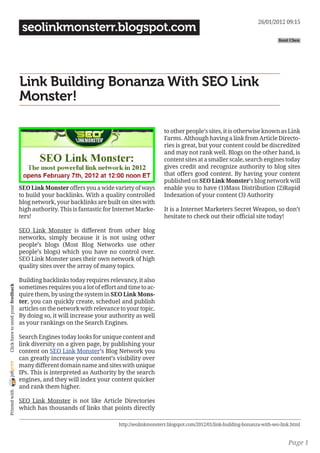 26/01/2012 09:15
                                     seolinkmonsterr.blogspot.com
                                                                                                                                                     Kent Chen




                                    Link Building Bonanza With SEO Link
                                    Monster!

                                                                                               to other people’s sites, it is otherwise known as Link
                                                                                               Farms. Although having a link from Article Directo-
                                                                                               ries is great, but your content could be discredited
                                                                                               and may not rank well. Blogs on the other hand, is
                                                                                               content sites at a smaller scale, search engines today
                                                                                               gives credit and recognize authority to blog sites
                                                                                               that offers good content. By having your content
                                                                                               published on SEO Link Monster’s blog network will
                                    SEO Link Monster offers you a wide variety of ways         enable you to have (1)Mass Distribution (2)Rapid
                                    to build your backlinks. With a quality controlled         Indexation of your content (3) Authority
                                    blog network, your backlinks are built on sites with
                                    high authority. This is fantastic for Internet Marke-      It is a Internet Marketers Secret Weapon, so don’t
                                    ters!                                                      hesitate to check out their official site today!

                                    SEO Link Monster is different from other blog
                                    networks, simply because it is not using other
                                    people’s blogs (Most Blog Networks use other
                                    people’s blogs) which you have no control over.
                                    SEO Link Monster uses their own network of high
                                    quality sites over the array of many topics.

                                    Building backlinks today requires relevancy, it also
                                    sometimes requires you a lot of effort and time to ac-
 Click here to send your feedback




                                    quire them, by using the system in SEO Link Mons-
                                    ter, you can quickly create, scheduel and publish
                                    articles on the network with relevance to your topic.
                                    By doing so, it will increase your authority as well
                                    as your rankings on the Search Engines.

                                    Search Engines today looks for unique content and
                                    link diversity on a given page, by publishing your
                                    content on SEO Link Monster’s Blog Network you
                                    can greatly increase your content’s visibility over
joliprint




                                    many different domain name and sites with unique
                                    IPs. This is interpreted as Authority by the search
                                    engines, and they will index your content quicker
                                    and rank them higher.
 Printed with




                                    SEO Link Monster is not like Article Directories
                                    which has thousands of links that points directly

                                                                           http://seolinkmonsterr.blogspot.com/2012/01/link-building-bonanza-with-seo-link.html


                                                                                                                                                         Page 1
 