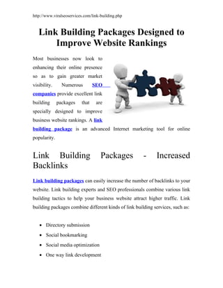 http://www.viralseoservices.com/link-building.php



   Link Building Packages Designed to
       Improve Website Rankings
Most businesses now look to
enhancing their online presence
so as to gain greater market
visibility.     Numerous         SEO
companies provide excellent link
building      packages    that    are
specially designed to improve
business website rankings. A link
building package is an advanced Internet marketing tool for online
popularity.


Link Building                        Packages         -     Increased
Backlinks
Link building packages can easily increase the number of backlinks to your
website. Link building experts and SEO professionals combine various link
building tactics to help your business website attract higher traffic. Link
building packages combine different kinds of link building services, such as:


   • Directory submission
   • Social bookmarking
   • Social media optimization
   • One way link development
 