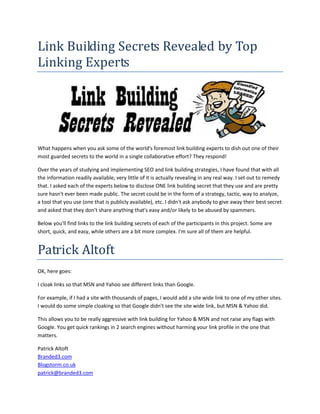 Link Building Secrets Revealed by Top
Linking Experts




What happens when you ask some of the world's foremost link building experts to dish out one of their
most guarded secrets to the world in a single collaborative effort? They respond!

Over the years of studying and implementing SEO and link building strategies, I have found that with all
the information readily available, very little of it is actually revealing in any real way. I set out to remedy
that. I asked each of the experts below to disclose ONE link building secret that they use and are pretty
sure hasn't ever been made public. The secret could be in the form of a strategy, tactic, way to analyze,
a tool that you use (one that is publicly available), etc. I didn't ask anybody to give away their best secret
and asked that they don't share anything that's easy and/or likely to be abused by spammers.

Below you'll find links to the link building secrets of each of the participants in this project. Some are
short, quick, and easy, while others are a bit more complex. I'm sure all of them are helpful.


Patrick Altoft
OK, here goes:

I cloak links so that MSN and Yahoo see different links than Google.

For example, if I had a site with thousands of pages, I would add a site wide link to one of my other sites.
I would do some simple cloaking so that Google didn't see the site wide link, but MSN & Yahoo did.

This allows you to be really aggressive with link building for Yahoo & MSN and not raise any flags with
Google. You get quick rankings in 2 search engines without harming your link profile in the one that
matters.

Patrick Altoft
Branded3.com
Blogstorm.co.uk
patrick@branded3.com
 