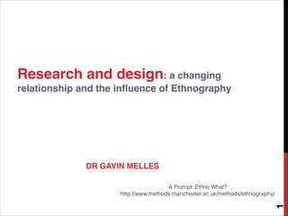 Research and design: a changing
relationship and the influence of Ethnography
DR GAVIN MELLES
1
A Prompt: Ethno What?
http://www.methods.manchester.ac.uk/methods/ethnography/
 