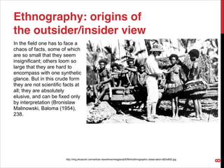 In the field one has to face a
chaos of facts, some of which
are so small that they seem
insignificant; others loom so
large that they are hard to
encompass with one synthetic
glance. But in this crude form
they are not scientific facts at
all; they are absolutely
elusive, and can be fixed only
by interpretation (Bronislaw
Malinowski, Baloma (1954),
238.
Ethnography: origins of
the outsider/insider view
http://img.ehowcdn.com/article-new/ehow/images/a05/f9/rk/ethnographic-observation-800x800.jpg
8
 