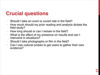 Crucial questions
• Should I take an overt or covert role in the field?
• How much should my prior reading and analysis dictate the
field study?
• How long should or can I remain in the field?
• What is the effect of my presence on results and can I
intervene in situations?
• Should I take photographs or film in the field?
• Can I use cultural probes to get users to gather their own
evidence?
17
 
