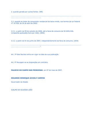 2. quando gerada por outras fontes: (NR)

................................................................................................................................
.......................................................

2.2. quando se tratar de consumidor residencial de baixa renda, nos termos da Lei Federal
nº 10.438, de 26 de abril de 2002:




2.2.1. a partir de 09 de outubro de 2006, até a faixa de consumo de 50 KWh/mês
(cinqüenta quilowatts-hora por mês); (REN)




2.2.2. a partir de 01 de junho de 2007, independentemente da faixa de consumo; (ACR)

................................................................................................................................
.....................................................".




Art. 3º Este Decreto entra em vigor na data de sua publicação.




Art. 4º Revogam-se as disposições em contrário.




PALÁCIO DO CAMPO DAS PRINCESAS, em 07 de maio de 2007.




EDUARDO HENRIQUE ACCIOLY CAMPOS

Governador do Estado




DJALMO DE OLIVEIRA LEÃO
 