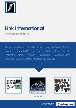 A Member of
Link International
www.linkinternationalindia.co.in
Corporate Gift Items Crystal Gifts Genuine Leather Goods Corporate Leather Gift Bamboo
Stick Office Furniture Hotel Amenities & Accessories Paint Rollers Pest Control
Products Industrial Safety Products Road Safety Equipment Wood
Products Magnets Fasteners Drilling & Cutting Tools Diamond Drill Bits Welding
Equipments Corporate Gift Items Crystal Gifts Genuine Leather Goods Corporate Leather
Gift Bamboo Stick Office Furniture Hotel Amenities & Accessories Paint Rollers Pest Control
Products Industrial Safety Products Road Safety Equipment Wood
Products Magnets Fasteners Drilling & Cutting Tools Diamond Drill Bits Welding
Equipments Corporate Gift Items Crystal Gifts Genuine Leather Goods Corporate Leather
Gift Bamboo Stick Office Furniture Hotel Amenities & Accessories Paint Rollers Pest Control
Products Industrial Safety Products Road Safety Equipment Wood
Products Magnets Fasteners Drilling & Cutting Tools Diamond Drill Bits Welding
Equipments Corporate Gift Items Crystal Gifts Genuine Leather Goods Corporate Leather
Gift Bamboo Stick Office Furniture Hotel Amenities & Accessories Paint Rollers Pest Control
Products Industrial Safety Products Road Safety Equipment Wood
Products Magnets Fasteners Drilling & Cutting Tools Diamond Drill Bits Welding
Equipments Corporate Gift Items Crystal Gifts Genuine Leather Goods Corporate Leather
Gift Bamboo Stick Office Furniture Hotel Amenities & Accessories Paint Rollers Pest Control
Products Industrial Safety Products Road Safety Equipment Wood
We import and trade in Industrial Products, Magnets, Building Material,
Hardware, Plywood-MDF, Paint Brushes, Rollers, Safety Products,
Fasteners-SS-Brass, Welding Equipments, Machine-Cutting-
Handtools, Level Instrument, Metal Springs, Rotor etc.
 