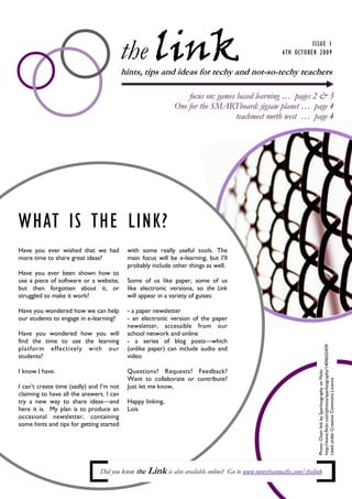the link                                                           ISSUE 1
                                                                                                   6TH OCTOBER 2009

                                          hints, tips and ideas for techy and not-so-techy teachers

                                                                 focus on: games based learning … pages 2 & 3
                                                             One for the SMARTboard: jigsaw planet … page 4
                                                                                 teachmeet north west … page 4




WHAT IS THE LINK?
Have you ever wished that we had           with some really useful tools. The
more time to share great ideas?            main focus will be e-learning, but I’ll
                                           probably include other things as well.
Have you ever been shown how to
use a piece of software or a website,      Some of us like paper, some of us
but then forgotten about it, or            like electronic versions, so the Link
struggled to make it work?                 will appear in a variety of guises:

Have you wondered how we can help          - a paper newsletter
our students to engage in e-learning?      - an electronic version of the paper
                                           newsletter, accessible from our
Have you wondered how you will             school network and online
find the time to use the learning          - a series of blog posts—which
                                                                                                                http://www.flickr.com/photos/sparktography/1404655459/



platform effectively with our              (unlike paper) can include audio and
students?                                  video

I know I have.                             Questions? Requests? Feedback?
                                                                                                                Photo: Chain link by Sparktography on Flickr




                                           Want to collaborate or contribute?
                                                                                                                Used under Creative Commons Licence




I can’t create time (sadly) and I’m not    Just let me know,
claiming to have all the answers. I can
try a new way to share ideas—and           Happy linking,
here it is. My plan is to produce an       Lois
occasional newsletter, containing
some hints and tips for getting started




                               Did you know the Link is also available online? Go to www.morethanmaths.com/thelink
 