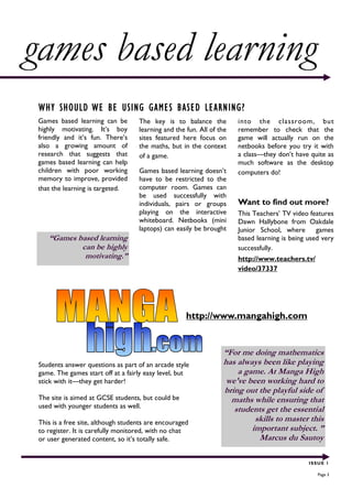 games based learning
 WHY SHOULD WE BE USING GAMES BASED LEARNING?
 Games based learning can be        The key is to balance the          into the classroom, but
 highly motivating. It’s boy        learning and the fun. All of the   remember to check that the
 friendly and it’s fun. There’s     sites featured here focus on       game will actually run on the
 also a growing amount of           the maths, but in the context      netbooks before you try it with
 research that suggests that        of a game.                         a class—they don’t have quite as
 games based learning can help                                         much software as the desktop
 children with poor working         Games based learning doesn’t       computers do!
 memory to improve, provided        have to be restricted to the
 that the learning is targeted.     computer room. Games can
                                    be used successfully with
                                    individuals, pairs or groups       Want to find out more?
                                    playing on the interactive         This Teachers’ TV video features
                                    whiteboard. Netbooks (mini         Dawn Hallybone from Oakdale
                                    laptops) can easily be brought     Junior School, where       games
    “Games based learning                                              based learning is being used very
            can be highly                                              successfully.
             motivating.”                                              http://www.teachers.tv/
                                                                       video/37337




                                                     http://www.mangahigh.com


                                                                  “For me doing mathematics
 Students answer questions as part of an arcade style             has always been like playing
 game. The games start off at a fairly easy level, but                a game. At Manga High
 stick with it—they get harder!                                    we've been working hard to
                                                                  bring out the playful side of
 The site is aimed at GCSE students, but could be                   maths while ensuring that
 used with younger students as well.                                 students get the essential
 This is a free site, although students are encouraged                     skills to master this
 to register. It is carefully monitored, with no chat                     important subject. ”
 or user generated content, so it’s totally safe.                           Marcus du Sautoy

                                                                                               ISSUE 1

                                                                                                  Page 3
 