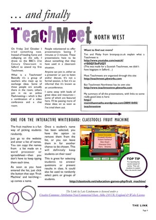 … and finally
                                                                          NORTH WEST
On Friday 2nd October I        People volunteered to offer
                                                                 Want to find out more?
tried something new.           presentations lasting 7
Instead of heading home and    minutes or 2 minutes. These       Tim and Moby from brainpop.co.uk explain what a
collapsing on the sofa, I      presentations have to be          Teachmeet is:
drove to the BBC’s 21st        about something that they         http://www.youtube.com/watch?
Cenury Classroom in            have used in a classroom          v=SlSQYSnPUQY
Salford to attend my first     situation.                        (This was made for a Scottish Teachmeet, we didn’t
Teachmeet.                                                       have bagpipes in Salford…)
                               Anyone can join in, either as
What is a Teachmeet?           a presenter or just to listen     Most Teachmeets are organised through this site:
Basically it’s a group of      and/or discuss. It’s not a        http://teachmeet.pbworks.com
teachers who meet up to        formal session, in fact it’s so
exchange ideas. Some of        informal that it’s known as       But Teachmeet Northwest has its own site:
these people are actually      an unconference.                  http://www.teachmeetnw.pbworks.com
there in the room, others
join in via an online          I came away with loads of
                               great ideas and resources—        My summary of all the presentations, with links to some
Flashmeeting— which is like                                      really good sites is here:
a combination of a video       some of which are featured
                               here. I’ll be passing more of     http://
conference and a chat                                            morethanmaths.wordpress.com/2009/10/05/
                               these ideas on as soon as
room.                                                            teachmeetnw
                               I’ve tried them out.



ONE FOR THE INTERACTIVE WHITEBOARD: CLASSTOOLS FRUIT MACHINE
The fruit machine is a fun     Once a student’s name
way of picking students        has been selected, you
randomly.                      have the option to
                               remove them from the
Just go to the website
                               list, or you can leave
and enter a list of names.
                               them in for another
You can copy the names
                               chance to be chosen. This
from a list made on a
                               will definitely keep
word processor or
spreadsheet—then you           students on their toes!
don’t have to keep typing      This is great for selecting                                      TOP TIP
them each time.                students to answer                                               Try inputting key
                                                                                                words instead of
                               questions or present                                             names. Then ask
As soon as you have
                               results in class. It could                                      students to explain
entered the list, just click                                                                  what the words mean.
                               also be used to randomly
the button that says ‘Fruit
                               select pairs or groups of
Machine’ and kerching—
                               students.
up comes a name.                                     http://classtools.net/education-games-php/fruit_machine/


                                                The Link by Lois Lindemann is licensed under a
                          Creative Commons Attribution-Non-Commercial-Share Alike 2.0 UK: England & Wales License.


                                                                                                             THE LINK
                                                                                                                      Page 4
 