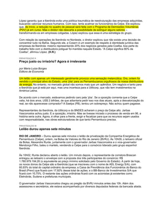 López garantiu que a Iberdrola evita uma política traumática de reestruturação das empresas adquiridas,
buscando valorizar recursos humanos. Com isso, tenta acalmar os funcionários da Celpe. Ele explicou
que, de início, a redução no quadro de pessoal será feita com o Programa de Demissões Voluntárias
(PDV) já em curso. Mas o diretor não descarta a possibilidade de extinguir alguns setores –
transformando-os em empresas coligadas. López explicou que essa é uma estratégia do grupo.

Com relação às operações da Iberdrola no Nordeste, o diretor explicou que não existe uma decisão de
concentrar tudo na Bahia. Segundo ele, a Cosern é um exemplo de respeito à identidade jurídica das
empresas da Iberdrola: mesmo representando 20% dos negócios gerados pela Coelba, boa parte do
trabalho feito com a distribuidora potiguar foi mantida naquele Estado. “A Celpe significa 80% da
Coelba”, afirmou López. (H.R.)

PRIVATIZAÇÃO II
Preço justo ou irrisório? Agora é irrelevante

por Maria Luiza Borges
Editora de Economia

Um leilão com apenas um interessado geralmente provoca uma sensação melancólica. Ora, ontem foi
vendido o principal ativo do Estado, uma „jóia‟ para os Pernambucanos orgulhosos da nossa distribuidora
de energia. No entanto, no mercado global não somos mais que um apêndice. Um negócio e tanto para
a Iberdrola que já está por aqui, mas uma incerteza para a Utilicorp, que não tem investimentos na
América Latina.

De acordo com o mercado, estávamos pedindo caro pela „jóia‟. Se a oposição comenta que a Celpe
valia, há dois anos, US$ 2 bilhões, de que adiantaria pedir isso nos dias atuais, após a desvalorização do
real, se não aparecesse comprador? A Saelpa (PB), tentou um sobrepreço. Não achou quem pagasse.

Representantes da Iberdrola, da Utilicorp e do BNDES acharam o preço da Celpe alto. Jarbas
Vasconcelos achou justo. E a oposição, irrisório. Mas se tivesse iniciado o processo de venda em 96, a
história seria outra. Agora, é olhar para a frente, exigir e fiscalizar para que os recursos sejam usados
com responsabidade, nas obras estruturadoras de que tanto Pernambuco precisa.

PRIVATIZAÇÃO III
Leilão durou apenas sete minutos

RIO DE JANEIRO – Durou apenas sete minutos o leilão de privatização da Companhia Energética de
Pernambuco (Celpe), ontem, na Bolsa de Valores do Rio de Janeiro (BVRJ). Às 10h09, o leiloeiro oficial
da Bolsa, Alexandre Runte, juntamente com o governador Jarbas Vasconcelos e o vice-governador
Mendonça Filho, bateu o martelo, vendendo a Celpe para o consórcio liderado pelo grupo espanhol
Iberdrola.

Às 10h02, Runte declarou aberto o leilão. Um minuto depois, o representante da corretora Brascan
entregou ao leiloeiro o envelope com a proposta dos três participantes do consórcio: R$
1.780.979.194,26 (o equivalente ao preço mínimo solicitado pelo Governo do Estado). A partir de hoje,
os novos donos da Celpe são a Iberdrola (que se inscreveu com o nome de ADL Energy S/A), com
60,93% do total do capital ordinário da empresa; a Caixa de Previdência dos Funcionários do Banco do
Brasil (Previ) que ficará com 17,92% desse total de ações; e o BB-Banco de Investimentos S/A que
ficará com 10,75%. O restante das ações ordinárias ficará com os acionistas já existentes como
Eletrobrás, Sudene e prefeituras municipais.

O governador Jarbas Vasconcelos chegou ao pregão da BVRJ minutos antes das 10h. Além dos
assessores e secretários, ele estava acompanhado por diversos deputados federais da bancada aliada.
 