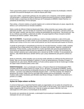 Todo o grupo tentou passar um sentimento positivo em relação ao processo de privatização, evitando
comentar uma possível decepção com a falta de disputa pela Celpe.

Logo após o leilão, o governador participou de uma coletiva com a imprensa, onde também estavam o
vice-governador; o presidente do Banco Nacional de Desenvolvimento Econômico e Social (BNDES),
Andrea Calabi; a supervisora da Área de Serviços de Privatizações do BNDES, Estela Palombo; e o
presidente da Eletrobrás, Firmino Sampaio.

Para Jarbas, o Governo realizou um grande negócio com a venda da Celpe para um grupo, segundo ele,
idôneo e com conhecimento do mercado nordestino.

Sobre a saída da Utilicorp United da disputa pela Celpe, Jarbas comentou que o grupo voltou a pedir
adiamento do leilão – tal como foi feito em novembro do ano passado. No entanto, o Governo achou por
bem não acatar o pedido, pois não tinha a certeza da participação dos americanos. “Na primeira vez, não
foi só a Utilicorp que solicitou o adiamento do leilão. Um grupo argentino (Perez Companc) também
formalizou por escrito o pedido”, disse Jarbas.

SALTO À FRENTE – O governador acredita que, mesmo o Estado recebendo o valor mínimo pela
Celpe, será possível dar um salto à frente no que diz respeito ao desenvolvimento de Pernambuco. Ele
explicou que o preço mínimo era o mais correto possível, por isso foi aprovado pela equipe do Governo.

A opinião do governador é compartihada por técnicos do mercado financeiro. durante o leilão, analistas
comentavam que a Celpe estava indo a leilão por um preço muito elevado. Segundo o presidente da
Eletrobrás, Firmino Correia, o preço elevado foi o motivo apontado pela caixa de aposentadoria dos
funcionários da Eletrobrás (Eletros) para sua desistência do processo. A Fundef, dos funcionários da
Caixa, também reclamou que o preço estava caro e deveria ser de R$ 1,6 bilhão. O vice-presidente da
Abamec, João Alberto Bernaccio, também afirmou que o preço estabelecido pelo governo Jarbas era
alto.

Ainda na entrevista, Jarbas ressaltou que os recursos serão utilizados na melhoria da infra-estrutura do
Estado. Mas uma de suas prioridades é viabilizar o Fundo de Aposentadorias e Pensões (Funape). O
investimento de, pelo menos, R$ 200 milhões no Fundo continua apesar de não ter havido ágio no leilão
da Celpe e esse montante poderá, ainda, subir.

DESESTATIZAÇÃO – Com a privatização da Celpe, o Programa Nacional de Desestatização (PND)
completa US$ 90.812 bilhões desde sua criação, em 91, até agora. O presidente do BNDES, Andrea
Calabi, informou que as próximas privatizações deverão ser das distribuidoras de energia do Maranhão
(Cemar) – que teve o seu edital de privatização lançado ontem – e do Piauí (Cepisa). Em relação às
geradoras de energia, Calabi informou que estão feitos estudos para as privatizações, mas que os
modelos estão sendo reavaliados pelo Ministério das Minas e Energia. O sistema Furnas deverá ser o
primeiro a ir a leilão.

PRIVATIZAÇÃO IV
Ações da Celpe sobem na Bolsa

A venda da Celpe para a espanhola Iberdrola agitou as negociações com as ações da companhia nas
bolsas de valores. O preço das ações chegou a subir 4,65% no dia de ontem, com o preço do lote de mil
ações chegando a R$ 9,5. No final do dia, o lote de mil ações era cotado a R$ 8,90, com uma
valorização de 3,49% sobre a movimentação do dia anterior.

De acordo com operadores de mercado, a valorização foi provocada por investidores interessados na
realização de lucro com os papéis.
 