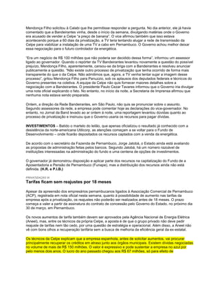 Mendonça Filho solicitou à Calabi que lhe permitisse responder a pergunta. No dia anterior, ele já havia
comentado que a Bandeirantes vinha, desde o início da semana, divulgando matérias onde o Governo
era acusado de vender a Celpe “a preço de banana”. O vice afirmou também que isso estava
acontecendo porque a 60 dias da privatização, a TV teria tentando alugar a rede de transmissão da
Celpe para viabilizar a instalação de uma TV a cabo em Pernambuco. O Governo achou melhor deixar
essa negociação para o futuro controlador da energética.

“Era um negócio de R$ 100 milhões que não poderia ser decidido dessa forma”, informou um assessor
ligado ao governador. Quando o repórter da TV Bandeirantes levantou novamente a questão do possível
prejuízo, Mendonça Filho, aparentemente, cansou-se da briga com a Bandeirantes e resolveu anunciar
publicamente a questão. “Não existe outro processo de privatização que tenha ocorrido de forma mais
transparente do que o da Celpe. Não admitimos que, agora, a TV venha tentar sujar a imagem desse
processo”, gritou Mendonça Filho para Panuzzio, sob os aplausos dos deputados federais e técnicos do
Governo presentes na coletiva. A equipe da Celpe não quis fornecer maiores detalhes sobre a
negociação com a Bandeirantes. O presidente Paulo Cezar Tavares informou que o Governo iria divulgar
uma nota oficial explicando o fato. No entanto, no início da noite, a Secretaria de Imprensa afirmou que
nenhuma nota estava sendo preparada.

Ontem, a direção da Rede Bandeirantes, em São Paulo, não quis se pronunciar sobre o assunto.
Segundo assessores da rede, a empresa pode comentar hoje as declarações do vice-governador. No
entanto, no Jornal da Band levado ao ar ontem à noite, uma reportagem levantou dúvidas quanto ao
processo de privatização e insinuou que o Governo usaria os recursos para pagar dívidas.

INVESTIMENTOS – Batido o martelo do leilão, que apenas oficializou o resultado já conhecido com a
desistência da norte-americana Utilicorp, as atenções começam a se voltar para o Fundo de
Desenvolvimento – onde ficarão depositados os recursos captados com a venda da energética.

De acordo com o secretário da Fazenda de Pernambuco, Jorge Jatobá, o Estado ainda está avaliando
as propostas de administração feitas pelos bancos. Segundo Jatobá, há um número razoável de
instituições interessadas na administração do fundo e uma centena de opções de investimentos.

O governador já demonstrou disposição e aplicar parte dos recursos na capitalização do Fundo de a
Aposentadoria e Pensão de Pernambuco (Funape), mas a distribuição dos recursos ainda não está
definida. (H.R. e P.I.B.)

PRIVATIZAÇÃO VI
Tarifas ficam sem reajustes por 18 meses

Apesar da apreensão dos empresários pernambucanos ligados à Associação Comercial de Pernambuco
(ACP), registrada em nota oficial nesta semana, quanto à possibilidade de aumento nas tarifas da
empresa após a privatização, os reajustes não poderão ser realizados antes de 18 meses. O prazo
começa a valer a partir da assinatura do contrato de concessão pelo Governo do Estado, no próximo dia
30 de março, em Pernambuco.

Os novos aumentos de tarifa também devem ser aprovados pela Agência Nacional de Energia Elétrica
(Aneel), mas, entre os técnicos da própria Celpe, a aposta é de que o grupo privado não deve pedir
reajuste de tarifas nem tão cedo, por uma questão de estratégia e operacional. Além disso, a Aneel não
vê com bons olhos a recuperação tarifária sem a busca de melhoria da eficiência geral da ex-estatal.

Os técnicos da Celpe explicam que a empresa espanhola, antes de solicitar aumentos, vai procurar
principalmente recuperar os créditos em atraso junto aos órgãos municipais. Existem dívidas negociadas
no volume de mais de R$ 150 milhões. O valor é expressivo e pode sustentar a empresa no azul por
pelo menos dois anos. O lucro do ano passado chegou aos R$ 67 milhões, só para efeito de
 
