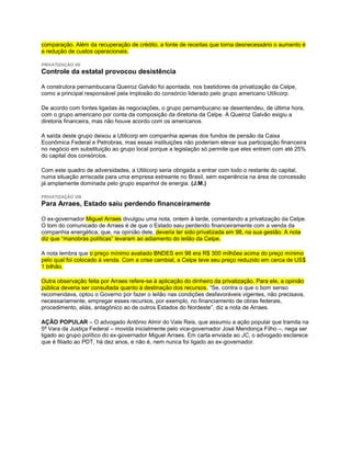 comparação. Além da recuperação de crédito, a fonte de receitas que torna desnecessário o aumento é
a redução de custos operacionais.

PRIVATIZAÇÃO VII
Controle da estatal provocou desistência

A construtora pernambucana Queiroz Galvão foi apontada, nos bastidores da privatização da Celpe,
como a principal responsável pela implosão do consórcio liderado pelo grupo americano Utilicorp.

De acordo com fontes ligadas às negociações, o grupo pernambucano se desentendeu, de última hora,
com o grupo americano por conta da composição da diretoria da Celpe. A Queiroz Galvão exigiu a
diretoria financeira, mas não houve acordo com os americanos.

A saída deste grupo deixou a Utilicorp em companhia apenas dos fundos de pensão da Caixa
Econômica Federal e Petrobras, mas essas instituições não poderiam elevar sua participação financeira
no negócio em substituição ao grupo local porque a legislação só permite que eles entrem com até 25%
do capital dos consórcios.

Com este quadro de adversidades, a Utilicorp seria obrigada a entrar com todo o restante do capital,
numa situação arriscada para uma empresa estreante no Brasil, sem experiência na área de concessão
já amplamente dominada pelo grupo espanhol de energia. (J.M.)

PRIVATIZAÇÃO VIII
Para Arraes, Estado saiu perdendo financeiramente

O ex-governador Miguel Arraes divulgou uma nota, ontem à tarde, comentando a privatização da Celpe.
O tom do comunicado de Arraes é de que o Estado saiu perdendo financeiramente com a venda da
companhia energética, que, na opinião dele, deveria ter sido privatizada em 98, na sua gestão. A nota
diz que “manobras políticas” levaram ao adiamento do leilão da Celpe.

A nota lembra que o preço mínimo avaliado BNDES em 98 era R$ 300 milhões acima do preço mínimo
pelo qual foi colocado à venda. Com a crise cambial, a Celpe teve seu preço reduzido em cerca de US$
1 bilhão.

Outra observação feita por Arraes refere-se à aplicação do dinheiro da privatização. Para ele, a opinião
pública deveria ser consultada quanto à destinação dos recursos. “Se, contra o que o bom senso
recomendava, optou o Governo por fazer o leilão nas condições desfavoráveis vigentes, não precisava,
necessariamente, empregar esses recursos, por exemplo, no financiamento de obras federais,
procedimento, aliás, antagônico ao de outros Estados do Nordeste”, diz a nota de Arraes.

AÇÃO POPULAR – O advogado Antônio Almir do Vale Reis, que assumiu a ação popular que tramita na
5ª Vara da Justiça Federal – movida inicialmente pelo vice-governador José Mendonça Filho –, nega ser
ligado ao grupo político do ex-governador Miguel Arraes. Em carta enviada ao JC, o advogado esclarece
que é filiado ao PDT, há dez anos, e não é, nem nunca foi ligado ao ex-governador.
 