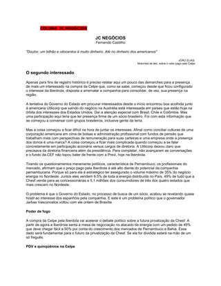 COLUNA JC NEGÓCIOS

                                           JC NEGÓCIOS
                                            Fernando Castilho

"Doutor, um bilhão e oitocentos é muito dinheiro. Até no dinheiro dos americanos"

                                                                                                         JOÃO ELIAS,
                                                                      Motorista de táxi, sobre o valor pago pela Celpe


O segundo interessado

Apenas para fins de registro histórico é preciso relatar aqui um pouco das demarches para a presença
de mais um interessado na compra da Celpe que, como se sabe, começou desde que ficou configurado
o interesse da Iberdrola, disposta a arrematar a companhia para consolidar, de vez, sua presença na
região.

A tentativa do Governo do Estado em procurar interessados desde o início encontrou boa acolhida junto
à americana Utilicorp que saindo do negócio na Austrália está interessada em países que estão hoje na
órbita dos interesses dos Estados Unidos. Daí a atenção especial com Brasil, Chile e Colômbia. Mas
uma participação aqui teria que ter presença firme de um sócio brasileiro. Foi com esta informação que
se começou a conversar com grupos brasileiros, inclusive gente da terra.

Mas a coisa começou a ficar difícil na hora de juntar os interesses. Afinal como conciliar culturas de uma
corporação americana em cima de bolsas e administração profissional com fundos de pensão que
trabalham mais com perspectivas de remuneração para suas carteiras e uma empresa onde a presença
dos donos é uma marca? A coisa começou a ficar mais complicada quando começou a se falar
concretamente em participação acionária versus cargos de diretoria. A Utilicorp deixou claro que
precisava da diretoria financeira além da presidência. Para completar, não avançaram as conversações
e o fundo da CEF não topou bater de frente com a Previ, hoje na Iberdrola.

Tirando os questionamentos meramente políticos, característica de Pernambuco, os profissionais do
mercado, afirmam que o preço pago pela Iberdrola é até alto diante do potencial da companhia
pernambucana. Porque só para ela é estratégico ter assegurado o volume máximo de 35% do negócio
energia no Nordeste. Juntos eles vendem 6.5% de toda a energia distribuída no País, 49% de tudo que a
Chesf vende para as concessionárias e 5,1 milhões dos consumidores de três dos quatro estados que
mais crescem no Nordeste.

O problema é que o Governo do Estado, no processo de busca de um sócio, acabou se revelando quase
hostil ao interesse dos espanhóis pela companhia. E este é um problema político que o governador
Jarbas Vasconcelos voltou com ele ontem de Brasília.

Poder de fogo

A compra da Celpe pela Iberdola vai acelerar o debate político sobre a futura privatização da Chesf. A
partir de agora a Iberdrola senta à mesa de negociação no atacado de energia com um pedido de 49%
que deve chegar fácil a 50% por conta do crescimento dos mercados de Pernambuco e Bahia. Esse
dado será fundamental para o futuro da privatização da Chesf. Se ela for dividida estará na mão de um
só freguês.

PDV e quinqüênios na Celpe
 