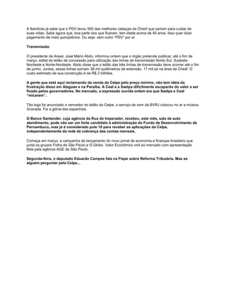 A Iberdrola já sabe que o PDV levou 500 das melhores cabeças da Chesf que saíram para cuidar de
suas vidas. Sabe agora que, boa parte dos que ficaram, tem idade acima de 40 anos. Isso quer dizer
pagamento de mais quinqüênios. Ou seja: vem outro “PDV” por aí

Transmissão

O presidente da Aneel, José Mário Abdo, informou ontem que o órgão pretende publicar, até o fim de
março, edital do leilão de concessão para utilização das linhas de transmissão Norte-Sul, Sudeste-
Nordeste e Norte-Nordeste. Abdo disse que o leilão das três linhas de transmissão deve ocorrer até o fim
de junho. Juntas, essas linhas somam 38 mil quilômetros de extensão, 17 mil só na área da Chesf. O
custo estimado de sua construção é de R$ 2 bilhões.

A gente que está aqui reclamando da venda da Celpe pelo preço mínimo, não tem idéia da
frustração disso em Alagoas e na Paraíba. A Ceal e a Saelpa dificilmente escaparão do valor a ser
fixado pelos governadores. No mercado, a expressão ouvida ontem era que Saelpa e Ceal
“micaram”.

Tão logo foi anunciado o vencedor do leilão da Celpe, o serviço de som da BVRJ colocou no ar a música
Granada. Foi a glória dos espanhóis.

O Banco Santander, cuja agência da Rua do Imperador, recebeu, este mês, sala de auto
atendimento, pode não ser um forte candidato à administração do Fundo de Desenvolvimento de
Pernambuco, mas já é considerado pule 10 para receber as aplicações da Celpe,
independentemente da rede de cobrança das contas mensais.

Começa em março, a campanha de lançamento do novo jornal de economia e finanças brasileiro que
junta os grupos Folha de São Paulo e O Globo. Valor Econômico virá ao mercado com apresentação
feita pela agência AGE de São Paulo.

Segunda-feira, o deputado Eduardo Campos fala na Fiepe sobre Reforma Tributária. Mas se
alguém perguntar pela Celpe...
 