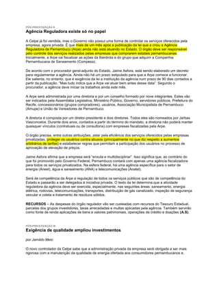 PÓS-PRIVATIZAÇÃO II
Agência Reguladora existe só no papel

A Celpe já foi vendida, mas o Governo não possui uma forma de controlar os serviços oferecidos pela
empresa, agora privada. É que mais de um mês após a publicação da lei que a criou a Agência
Reguladora de Pernambuco (Arpe) ainda não está atuando no Estado. O órgão deve ser responsável
pelo controle dos serviços realizados pelas empresas que comprarem estatais pernambucanas.
Inicialmente, a Arpe vai fiscalizar as ações da Iberdrola e do grupo que adquirir a Companhia
Pernambucana de Saneamento (Compesa).

De acordo com o procurador geral-adjunto do Estado, Jaime Asfora, está sendo elaborado um decreto
para regulamentar a agência. Ainda não há um prazo estipulado para que a Arpe comece a funcionar.
Ele salienta, no entanto, que é exigência da lei a instituição da agência num prazo de 90 dias contados a
partir da publicação. “Mas tudo indica que a Arpe vai atuar bem antes desse data”. Segundo o
procurador, a agência deve iniciar os trabalhos ainda este mês.

A Arpe será administrada por uma diretoria e por um conselho formado por nove integrantes. Estes vão
ser indicados pela Assembléia Legislativa, Ministério Público, Governo, servidores públicos, Prefeitura do
Recife, concessionários (grupos compradores), usuários, Associação Municipalista de Pernambuco
(Amupe) e União de Vereadores de Pernambuco.

A diretoria é composta por um diretor-presidente e dois diretores. Todos eles são nomeados por Jarbas
Vasconcelos. Durante dois anos, contados a partir do término do mandato, a diretoria não poderá manter
quaisquer vínculos (contratuais ou de consultoria) com empresas fiscalizadas pela Arpe.

O órgão precisa, entre outras atribuições, zelar pela eficiência dos serviços oferecidos pelas empresas
privatizadas, proteger os usuários contra abusos (principalmente no que diz respeito a aumentos
arbitrários de tarifas) e estabelecer regras que permitam a participação dos usuários no processo de
aprovação de elevação de preços.

Jaime Asfora afirma que a empresa será “enxuta e multidisciplinar”. Isso significa que, ao contrário do
que foi promovido pelo Governo Federal, Pernambuco contará com apenas uma agência fiscalizadora
para todos os serviços privatizados. Na esfera federal, há uma agência específica para o setor de
energia (Aneel), água e saneamento (ANA) e telecomunicações (Anatel).

Será de competência da Arpe a regulação de todos os serviços públicos que são de competência do
Estado e passarão a ser delegados à iniciativa privada. O texto da lei determina que a atividade
reguladora da agência deve ser exercida, especialmente, nas seguintes áreas: saneamento, energia
elétrica, rodovias, telecomunicações, transportes, distribuição de gás canalizado, inspeção de segurança
veicular e coleta e tratamento de resíduos sólidos.

RECURSOS – As despesas do órgão regulador vão ser custeadas com recursos do Tesouro Estadual,
parcelas dos grupos investidores, taxas arrecadadas e multas aplicadas pela agência. Também servirão
como fonte de renda aplicações de bens e valores patrimoniais, operações de crédito e doações (A.S).


PÓS-PRIVATIZAÇÃO III
Exigência de qualidade ampliou investimentos

por Jamildo Melo

O novo controlador da Celpe sabe que a administração privada da empresa será obrigada a ser mais
rigorosa com a manutenção da qualidade de energia ofertada aos consumidores pernambucanos e,
 