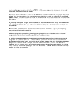 assim, está programando investimentos de R$ 790 milhões para os próximos cinco anos, conforme já
anunciado anteontem, no Rio de Janeiro.

Os valores dos investimentos superam os R$ 551 milhões previstos inicialmente pela própria direção da
estatal, para os próximos dez anos. Num estudo mais recente, a previsão de investimentos subiu para
R$ 592 milhões, considerando a necessidade de atendimento do mercado a uma taxa de crescimento de
6% ao ano.

A ampliação dos gastos, no caso, além da questão da própria expansão física, ocorre porque a empresa
não pode desconsiderar que, “com os anos, os equipamentos envelhecem e aumentam os gastos com
manutenção”.

Neste cenário, a ampliação dos investimentos pelos espanhóis sinaliza que o grupo privado planeja
aumentar a confiabilidade do sistema.

Os técnicos da Celpe explicam que a Iberdrola não pode deixar cair a qualidade porque o nível de
exigência da Agência Nacional de Energia Elétrica (Aneel) será maior.

O edital de privatização elaborado pela equipe de Jarbas Vasconcelos, junto com a Aneel, amplia as
exigências de qualidade ao reduzir o número de horas que a companhia poderá deixar de fornecer
energia aos consumidores locais, em caso de falhas ou pane nos serviços. Com os indicadores atuais, a
Celpe podia „sair do ar‟ até 40 horas por ano. Com as novas exigências, a Celpe será obrigada a
trabalhar com um limite de até 28 horas de interrupção por ano, a partir deste ano de 2000. De 2001 a
2003, o número de horas de interrupção cairá para 26 horas e, a partir de 2003, o número de horas fica
estável até o final da concessão.
 