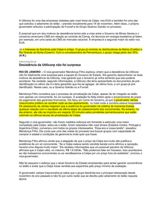 A Utilicorp foi uma das empresas visitadas pelo road show da Celpe, nos EUA e também foi uma das
que solicitou o adiamento do leilão – previsto inicialmente para 18 de novembro. Além disso, o próprio
governador articulou a participação da Funcef e do Grupo Queiroz Galvão no processo.

É possível que um dos motivos da desistência tenha sido a crise entre o Governo de Minas Gerais e o
consórcio americano CMS em relação ao controle da Cemig. Os técnicos em energia brasileiros já falam,
por exemplo, em uma saída da CMS do mercado nacional. A empresa é a segunda maior do setor nos
EUA.

Já o interesse da Iberdrola pela Celpe é antigo. O grupo já controla as distribuidoras da Bahia (Coelba) e
Rio Grande do Norte (Cosern). Com a concessionária de Pernambuco, o grupo chega perto dos 35%.
(H.R.)

PRIVATIZAÇÃO III
Desistência da Utilicorp não foi surpresa

RIO DE JANEIRO – O vice-governador Mendonça Filho explicou ontem que a desistência da Utilicorp
não foi totalmente uma surpresa para a equipe do Governo do Estado. Ele garantiu desconhecer os reais
motivos da desistência da Utilicorp, mas garante que o Governo já vinha sentindo que isso poderia
acontecer. Na verdade, segundo informações, a Utilicorp não teria apresentado os documentos de pré-
identificação no último dia 4 e teria garantido que iria se agregar, de última hora, a um grupo já pré-
identificado. Nesse caso, ou a Queiroz Galvão ou a Funcef.

Mendonça Filho considera que o processo de privatização da Celpe, apesar de ter chegado ao leilão
com apenas um concorrente, foi um sucesso. A avaliação foi feita ontem após o encerramento do prazo
de pagamento das garantias financeiras. Ele falou em nome do Governo, já que o governador Jarbas
Vasconcelos preferiu se recolher cedo ao seu apartamento, no hotel onde a comitiva estava hospedada.
Os assessores da Jarbas negaram que a ausência do governador na coletiva de imprensa tivesse
qualquer relação com o resultado da última etapa de cadastramento dos concorrentes. No entanto, no
dia anterior, ele não se importou em esperar 20 minutos pelos jornalistas pernambucanos que estão
cobrindo os últimos lances de privatização da Celpe.

Segundo o vice-governador, não foram medidos esforços em fomentar e estimular uma maior
competição pela Celpe: adiou-se o leilão, foram realizados três road shows (Estados Unidos, Portugal e
Argentina-Chile), conversou com todos os grupos interessados. “Essa era a nossa tarefa”, ressaltou
Mendonça Filho. Ele conta que uma das metas do processo era buscar grupos com capacidade de
comprar a estatal e condições de gerenciá-la onde quer que fosse.

Mendonça Filho afirmou ainda que a alegação de que o preço da Celpe era muito alto justifica a
existência de um só concorrente. “Se a Celpe estava sendo vendida barata como afirmou a oposição,
haveria uma disputa muito maior”. Ele recebeu informações que um possível parceiro da Utilicorp
afirmara que a Celpe valia, no máximo, R$ 1,6 bilhão. “Não podemos falar em fracasso. Isso aconteceria
se não tivéssemos concorrentes ou se vendêssemos a Celpe por um preço fora da realidade”, concluiu o
vice-governador.

Não foi pequeno o esforço que o atual Governo do Estado empreendeu para tentar garantir concorrência
no leilão e evitar que a Celpe fosse vendida aos espanhóis pelo preço mínimo de avaliação.

O governador Jarbas Vasconcelos já sabia que o grupo Iberdrola era o principal interessado desde
novembro do ano passado e não foi por outra razão que se decidiu pelo adiamento do leilão naquela
época.
 