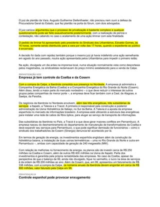 O juiz de plantão da Vara, Augusto Guilherme Diefenthaeler, não precisou nem ouvir a defesa da
Procuradoria Geral do Estado, que fez plantão na porta do fórum, com dois advogados.

O juiz carioca argumentou que o processo de privatização é bastante complexo e qualquer
questionamento pode ser feito exaustivamente posteriormente, com a realização de perícia e
contestação, não cabendo no caso o acatamento de uma ação liminar com esta finalidade.

O pedido de liminar foi apresentado pelo presidente do Sindicato dos Urbanitários, Edvaldo Gomes, às
16 horas, somente sendo distribuído para a vara por volta das 17 horas, quando o expediente ao público
é encerrado.

A decisão foi dada com rapidez também porque o mesmo juiz já havia indeferido uma ação semelhante
em agosto do ano passado, noutra ação apresentada pelos Urbanitários para impedir o primeiro leilão.

Na ação, divulgada um dia antes na imprensa local, numa situação normalmente vista como descortesia
pelos magistrados, os sindicalistas reclamavam do preço mínimo estabelecido para a venda da Celpe.

PRIVATIZAÇÃO VIII
Empresa já tem controle da Coelba e da Cosern

Com a compra da Celpe, a Iberdrola consolida sua presença no Nordeste. A empresa já administra a
Companhia Energética da Bahia (Coelba) e a Companhia Energética do Rio Grande do Norte (Cosern).
Além disso, tendo a maior parte do mercado nordestino – o que deve reduzir o interesse de outros
grupos pelas companhias de menor porte –, a empresa deve ficar também com a Ceal, de Alagoas, e
Saelpa, da Paraíba.

Os negócios da Iberdrola no Nordeste envolvem, além das três energéticas, três subsidiárias de
serviços: a Itapebi, a Televia e a Tracol. A primeira é responsável pela construção e posterior
administração da Usina Hidrelétrica de Itabepi, no Sul da Bahia. A Televia é a aposta da empresa
espanhola no mercado de informações brasileiro. A empresa está utilizando a estrutura das energéticas
para instalar uma rede de cabos de fibra óptica, para alugar ao serviço de transporte de informações.

Das subsidiárias da Iberdrola no País, a Tracol é a que deve gerar maiores conflitos em Pernambuco. A
empresa nasceu do desmembramento do departamento de manutenção de transformadores da Coelba e
deve expandir seu serviços para Pernambuco, o que pode significar demissão de funcionários – como o
sindicato dos trabalhadores da Cosern (Sinergia) denuncia ter acontecido por lá.

Em termos de geração de energia, os investimentos espanhóis englobam além da construção da
hidrelétrica baiana, a instalação de duas usinas termelétricas – uma no Rio Grande do Norte e outra em
Pernambuco –, ambas com capacidade de geração de 240 megawatts (MW).

Com relação às melhorias no fornecimento de energia, os planos são de investir cerca de R$ 250
milhões na Coelba e Cosern, além de outros R$ 400 milhões na Usina de Itapebi. Parte dos
investimentos é garantida pela própria rentabilidade das empresas. No caso da Coelba, apesar da
perspectiva de que o balanço de 99, ainda não divulgado, fique no vermelho, o lucro na área de serviços
é da ordem de R$ 200 milhões ao ano. Além da Cosern, que, em 99, apresentou um faturamento de R$
338 milhões, com a compra da Celpe, os números anuais da Iberdrola devem engordar em cerca de R$
800 milhões, valor faturado pela Celpe em 99.

PRIVATIZAÇÃO IX
Controle espanhol pode provocar enxugamento
 