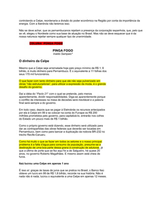 controlando a Celpe, reordenaria a divisão do poder econômico na Região por conta da importância da
energia. Com a Iberdrola não teremos isso.

Não se deve achar, que os pernambucanos rejeitam a presença da corporação espanhola, que, pelo que
se vê, elegeu o Nordeste como sua base de atuação no Brasil. Mas não se deve esquecer que é da
nossa natureza rejeitar sempre qualquer tipo de unanimidade.

        COLUNA PINGA FOGO

                            PINGA FOGO
                            Inaldo Sampaio*

O dinheiro da Celpe

Mesmo que a Celpe seja arrematada hoje pelo preço mínimo de R$ 1, 8
bilhão, é muito dinheiro para Pernambuco. É o equivalente a 11 folhas dos
seus 170 mil funcionários.

O que fazer com tanto dinheiro para que ele não seja pulverizado em
obras “não estruturadoras”, para utilizar a expressão da moda, é o grande
desafio do governo.

Daí a idéia do “Pacto 21” com o qual se pretende, pelo menos
aparentemente, dividir responsabilidades. Diga-se aparentemente porque
o conflito de interesses na mesa de decisões será inevitável e a palavra
final será sempre a do governo.

Em todo caso, depois que se pagar à Eletrobrás os recursos antecipados
por ela à Celpe em 99 e se colocar na conta do Funape os R$ 200
milhões prometidos pelo governo, para capitalizá-lo, entrarão nos cofres
do Estado um pouco mais de R$ 1 bilhão.

Como o próprio governo está dizendo, esse dinheiro será utilizado para
dar as contrapartidas das obras federais que deverão ser tocadas em
Pernambuco, bem como para bancar a duplicação da rodovia BR-232 no
trecho Recife-Caruaru.

Como há muito o que se fazer em todos os setores e o nosso principal
problema é a falta d‟água para consumo da população, presume-se a
destinação de uma boa parte dessa grana à construção de adutoras, já
que a última de porte que se fez aqui foi a de Salgueiro, há quase 20
anos, no governo Roberto Magalhães. E mesmo assim está cheia de
furos.

Itaú lucrou uma Celpe em apenas 1 ano

É isso aí: graças às taxas de juros que se pratica no Brasil, o Banco Itaú
obteve um lucro em 99 de R$ 1,8 bilhão, recorde na sua história. Não é
nada não é nada, lucrou o equivalente a uma Celpe em apenas 12 meses.
 