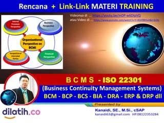 Rencana + Link-Link MATERI TRAINING
B C M S - ISO 22301
(Business Continuity Management Systems)
BCM - BCP - BCS - BIA - DRA - ERP & DRP dll
Videonya di ... https://youtu.be/mDP-w6DIpVQ
atau Video di ... https://www.youtube.com/watch?v=Y-4GHfBX3vA&t=624s
 
