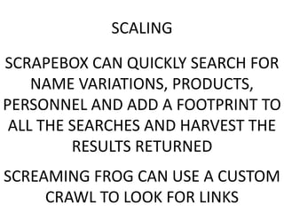 SCALING
SCRAPEBOX CAN QUICKLY SEARCH FOR
NAME VARIATIONS, PRODUCTS,
PERSONNEL AND ADD A FOOTPRINT TO
ALL THE SEARCHES AND HARVEST THE
RESULTS RETURNED
SCREAMING FROG CAN USE A CUSTOM
CRAWL TO LOOK FOR LINKS
 