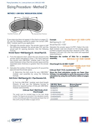 16
MADE IN AMERICA
METHOD 2 - LINK-SEAL® MODULAR SEAL SIZING
If your pipe size does not appear in the charts on pages 11-
15, use the following method to select the correct LINK-
SEAL® modular seal for your application.
1.	 Calculate the annular space. The annular space is half
the difference between the actual pipe O.D. and the
actual wall I.D. opening diameter. Use the following
formula.
2.	 From the adjacent chart, select the size closest to the
annular space calculated in step 1. You have selected
the correct size LINK-SEAL® modular seal if the free
state thickness is less than the annular space and the
expanded state thickness is greater than the annular
space.
3.	 Calculate the number of links required to fit around the
pipe and seal the annular space.
	 A. Determine the bolt circle for your LINK-SEAL®
	 modular seal assembly by using the following
	formula.
	 B. Find the LINK-SEAL® modular seal chord length
	 (Column 4) and use the following formula to
	 determine required number of links per LINK-SEAL®
	 modular seal assembly.
The result must be rounded down to the next whole
number. The figures are accurate if the calculation results
in 13 or more links per belt. If the results are fewer than 13
links verify using the tables on pages 18-23.
Annular Space = Wall Opening I.D. - Actual Pipe O.D.
		 2
Bolt Circle = Wall Opening I.D. + Pipe Diameter O.D.
		 2
Links per Seal = Bolt Circle x 3.14
Chord Length
Annular Space = 12 - 9.05 = 1.475
2
Bolt Circle = 12 + 9.05 = 10.525
2
Links per Seal = 10.525 x 3.14 = 9.12
3.625
LINK-SEAL® Model
Selected for Penetration
Minimum Required
Seating Width
LS-200/275 2.25”
LS-300/315 3.00”
LS-325/340/360 4.00”
LS-400/410/425/475 5.00”
LS-500/525/575 5.00”
LS-615/650 6.00”
Chord Length
Free State Thickness Expanded State Thickness
Example
Wall Opening I.D. = 12”
Actual Pipe O.D. = 9.05”
Calculate the annular space (1.475”). Select the Link-
Seal® modular seal size closest to the annular space.
LS-400 is chosen from the chart, because 1.475” falls
between 1.43 and 1.81 (the free state and expanded
state thickness).
Determine the number of links for a complete
assembly.
Chord length for LS-400 = 3.625”
Links per Seal = 9.12, rounded down = 9
Since the final calculation results are fewer then
13 links, it is advisable to verify the accuracy of the
calculation by using the verification tables on pages
18-23.
Sizing Procedure - Method 2
Piping Specialties, Inc. | www.psi-team.com | 800-223-1468
 