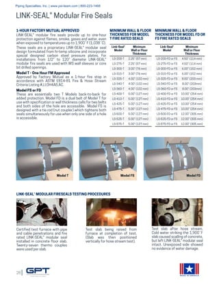 28
MADE IN AMERICA
LINK-SEAL® Modular Fire Seals
1-HOUR FACTORY MUTUAL APPROVED
LINK-SEAL® modular fire seals provide up to one-hour
protection against flames, smoke, gases and water, even
when exposed to temperatures up to 1,900˚F (1,038˚C).
These seals are a proprietary LINK-SEAL® modular seal
design formulated from hi-temp silicone and incorporate
special designed carbon steel pressure plates. For
installations from 1/2” to 120” diameter LINK-SEAL®
modular fire seals are used with WS wall sleeves or core
bit drilled openings.
Model T - One Hour FM Approved
Approved by Factory Mutual as a 1-hour fire stop in
accordance with ASTM E814-81 Fire & Hose Stream
Criteria Listing #J.I.OH4A5.AC.
Model FS or FD
These are essentially two T Models back-to-back for
added protection. Model FD is a dual belt of Model T for
use with specification or wall thickness calls for two belts
and both sides of the hole are accessible. Model FS is
designed with a tie rod (nut coupler) which tightens both
seals simultaneously for use when only one side of a hole
is accessible.
Link-Seal®
Model
Minimum
Wall or Floor
Thickness
LS-200-T 2.25” (57 mm)
LS-275-T 2.25” (57 mm)
LS-300-T 3.00” (76 mm)
LS-315-T 3.00” (76 mm)
LS-325-T 4.00” (102 mm)
LS-340-T 4.00” (102 mm)
LS-360-T 4.00” (102 mm)
LS-400-T 5.00” (127 mm)
LS-410-T 5.00” (127 mm)
LS-425-T 5.00” (127 mm)
LS-475-T 5.00” (127 mm)
LS-500-T 5.00” (127 mm)
LS-525-T 5.00” (127 mm)
LS-575-T 5.00” (127 mm)
MINIMUM WALL & FLOOR
THICKNESS FOR MODEL
T FIRE RATED SEALS
Link-Seal®
Model
Minimum
Wall or Floor
Thickness
LS-200-FD or FS 4.50” (114 mm)
LS-275-FD or FS 4.50” (114 mm)
LS-300-FD or FS 6.00” (152 mm)
LS-315-FD or FS 6.00” (152 mm)
LS-325-FD or FS 8.00” (203 mm)
LS-340-FD or FS 8.00” (203mm)
LS-360-FD or FS 8.00” (203mm)
LS-400-FD or FS 10.00” (254 mm)
LS-410-FD or FS 10.00” (254 mm)
LS-425-FD or FS 10.00” (254 mm)
LS-475-FD or FS 10.00” (254 mm)
LS-500-FD or FS 12.00” (305 mm)
LS-525-FD or FS 12.00” (305 mm)
LS-575-FD or FS 12.00” (305 mm)
MINIMUM WALL & FLOOR
THICKNESS FOR MODEL FD OR
FS FIRE RATED SEALS
LINK-SEAL® MODULAR FIRESEALS TESTING PROCEDURES
Certified test furnace with pipe
and cable penetrations and fire
rated LINK-SEAL® modular seal
installed in concrete floor slab.
Twenty-seven thermo couples
were used per slab.
Test slab being raised from
furnace at completion of test.
(Slab was then positioned
vertically for hose stream test).
Test slab after hose stream.
Cold water striking the 1,900˚F
slab caused scalling of concrete,
but left LINK-SEAL® modular seal
intact. Unexposed side showed
no evidence of water damage.
Model T Model FS Model FD
Piping Specialties, Inc. | www.psi-team.com | 800-223-1468
 