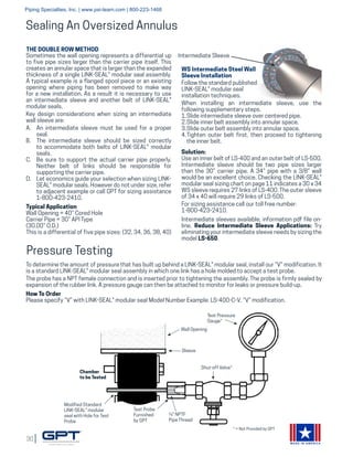 30
MADE IN AMERICA
Sealing An Oversized Annulus
THE DOUBLE ROW METHOD
Sometimes the wall opening represents a differential up
to five pipe sizes larger than the carrier pipe itself. This
creates an annular space that is larger than the expanded
thickness of a single LINK-SEAL® modular seal assembly.
A typical example is a flanged spool piece or an existing
opening where piping has been removed to make way
for a new installation. As a result it is necessary to use
an intermediate sleeve and another belt of LINK-SEAL®
modular seals.
Key design considerations when sizing an intermediate
wall sleeve are:
A.	 An intermediate sleeve must be used for a proper
seal.
B.	 The intermediate sleeve should be sized correctly
to accommodate both belts of LINK-SEAL® modular
seals.
C.	 Be sure to support the actual carrier pipe properly.
Neither belt of links should be responsible for
supporting the carrier pipe.
D.	 Let economics guide your selection when sizing LINK-
SEAL® modular seals. However do not under size, refer
to adjacent example or call GPT for sizing assistance
1-800-423-2410.
Typical Application
Wall Opening = 40” Cored Hole
Carrier Pipe = 30” API Type
(30.00” O.D.)
This is a differential of five pipe sizes: (32, 34, 36, 38, 40)
Solution:
Use an inner belt of LS-400 and an outer belt of LS-500.
Intermediate sleeve should be two pipe sizes larger
than the 30” carrier pipe. A 34” pipe with a 3/8” wall
would be an excellent choice. Checking the LINK-SEAL®
modular seal sizing chart on page 11 indicates a 30 x 34
WS sleeve requires 27 links of LS-400. The outer sleeve
of 34 x 40 will require 29 links of LS-500.
For sizing assistance call our toll free number:
1-800-423-2410.
Intermediate sleeves available, information pdf file on-
line. Reduce Intermediate Sleeve Applications: Try
eliminating your intermediate sleeve needs by sizing the
model LS-650.
Intermediate Sleeve
Pressure Testing
To determine the amount of pressure that has built up behind a LINK-SEAL® modular seal, install our “V” modification. It
is a standard LINK-SEAL® modular seal assembly in which one link has a hole molded to accept a test probe.
The probe has a NPT female connection and is inserted prior to tightening the assembly. The probe is firmly sealed by
expansion of the rubber link. A pressure gauge can then be attached to monitor for leaks or pressure build-up.
How To Order
Please specify “V” with LINK-SEAL® modular seal Model Number Example: LS-400-C-V. “V” modification.
Wall Opening
Sleeve
Shut-off Valve*
Chamber
to be Tested
Test Pressure
Gauge*
¼" NPTF
Pipe Thread
Test Probe
Furnished
by GPT
Modified Standard
LINK-SEAL® modular
seal with Hole for Test
Probe
* = Not Provided by GPT
WS Intermediate Steel Wall
Sleeve Installation
Follow the standard published
LINK-SEAL® modular seal
installation techniques.
When installing an intermediate sleeve, use the
following supplementary steps.
1.	Slide intermediate sleeve over centered pipe.
2.	Slide inner belt assembly into annular space.
3.	Slide outer belt assembly into annular space.
4.	Tighten outer belt first, then proceed to tightening
the inner belt.
Piping Specialties, Inc. | www.psi-team.com | 800-223-1468
 
