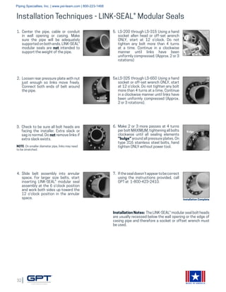 32
MADE IN AMERICA
Installation Techniques - LINK-SEAL® Modular Seals
1.	 Center the pipe, cable or conduit
in wall opening or casing. Make
sure the pipe will be adequately
supported on both ends. LINK-SEAL®
modular seals are not intended to
support the weight of the pipe.
3.	 Check to be sure all bolt heads are
facing the installer. Extra slack or
sag is normal. Do not remove links if
extra slack exists.
	
NOTE: On smaller diameter pipe, links may need
to be stretched.
4.	 Slide belt assembly into annular
space. For larger size belts, start
inserting LINK-SEAL® modular seal
assembly at the 6 o'clock position
and work both sides up toward the
12 o'clock position in the annular
space.
5.	 LS-200 through LS-315 Using a hand
socket allen head or off-set wrench
ONLY, start at 12 o'clock. Do not
tighten any bolt more than 4 turns
at a time. Continue in a clockwise
manner until links have been
uniformly compressed. (Approx. 2 or 3
rotations)
5a.LS-325 through LS-650 Using a hand
socket or off-set wrench ONLY, start
at 12 o'clock. Do not tighten any bolt
more than 4 turns at a time. Continue
in a clockwise manner until links have
been uniformly compressed (Approx.
2 or 3 rotations).
6.	 Make 2 or 3 more passes at 4 turns
per bolt MAXIMUM, tightening all bolts
clockwise until all sealing elements
“bulge” around all pressure plates. On
type 316 stainless steel bolts, hand
tighten ONLY without power tool.
7.	 Ifthesealdoesn’tappeartobecorrect
using the instructions provided, call
GPT at 1-800-423-2410.
Installation Notes: The LINK-SEAL® modular seal bolt heads
are usually recessed below the wall opening or the edge of
casing pipe and therefore a socket or offset wrench must
be used.
Bulge
Installation Complete
2.	 Loosen rear pressure plate with nut
just enough so links move freely.
Connect both ends of belt around
the pipe.
Connect
Piping Specialties, Inc. | www.psi-team.com | 800-223-1468
 