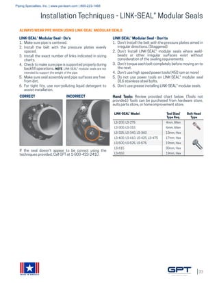 33
MADE IN AMERICA
Installation Techniques - LINK-SEAL® Modular Seals
LINK-SEAL® Model Tool Size/
Type Req.
Bolt Head
Type
LS-200, LS-275 4mm, Allen
LS-300, LS-315 6mm, Allen
LS-325, LS-340, LS-360 13mm, Hex
LS-400, LS-410, LS-425, LS-475 17mm, Hex
LS-500, LS-525, LS-575 19mm, Hex
LS-615 30mm, Hex
LS-650 19mm, Hex
If the seal doesn’t appear to be correct using the
techniques provided, Call GPT at 1-800-423-2410.
ALWAYS WEAR PPE WHEN USING LINK-SEAL®
MODULAR SEALS
LINK-SEAL® Modular Seal - Do's
1.	 Make sure pipe is centered.
2.	 Install the belt with the pressure plates evenly
spaced.
3.	 Install the exact number of links indicated in sizing
charts.
4.	 Check to make sure pipe is supported properly during
backfill operations. NOTE: LINK-SEAL® modular seals are not
intended to support the weight of the pipe.
5.	 Make sure seal assembly and pipe surfaces are free
from dirt.
6.	 For tight fits, use non-polluting liquid detergent to
assist installation.
LINK-SEAL® Modular Seal - Don'ts
1.	 Don’t Install the belt with the pressure plates aimed in
irregular directions. (Staggered)
2.	 Don’t Install LINK-SEAL® modular seals where weld-
beads or other irregular surfaces exist without
consideration of the sealing requirements.
3.	 Don’t torque each bolt completely before moving on to
the next.
4.	 Don’t use high speed power tools (450 rpm or more)
5.	 Do not use power tools on LINK-SEAL® modular seal
316 stainless steel bolts.
6.	 Don’t use grease installing LINK-SEAL® modular seals.
CORRECT INCORRECT Hand Tools: Review provided chart below. (Tools not
provided.) Tools can be purchased from hardware store,
auto parts store, or home improvement store.
Piping Specialties, Inc. | www.psi-team.com | 800-223-1468
 