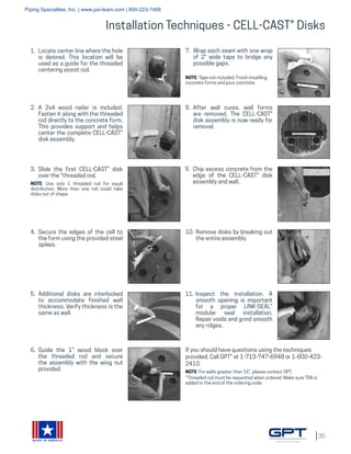 35
MADE IN AMERICA
Installation Techniques - CELL-CAST® Disks
1.	 Locate center line where the hole
is desired. This location will be
used as a guide for the threaded
centering assist rod.
2.	 A 2x4 wood nailer is included.
Fasten it along with the threaded
rod directly to the concrete form.
This provides support and helps
center the complete CELL-CAST®
disk assembly.
3.	 Slide the first CELL-CAST® disk
over the *threaded rod.
NOTE: Use only 1 threaded rod for equal
distribution. More than one rod could take
disks out of shape.
4.	 Secure the edges of the cell to
the form using the provided steel
spikes.
5.	 Additional disks are interlocked
to accommodate finished wall
thickness. Verify thickness is the
same as wall.
6.	 Guide the 1” wood block over
the threaded rod and secure
the assembly with the wing nut
provided.
8.	 After wall cures, wall forms
are removed. The CELL-CAST®
disk assembly is now ready for
removal.
9.	 Chip excess concrete from the
edge of the CELL-CAST® disk
assembly and wall.
10.	 Remove disks by breaking out
the entire assembly.
11.	 Inspect the installation. A
smooth opening is important
for a proper LINK-SEAL®
modular seal installation.
Repair voids and grind smooth
any ridges.
If you should have questions using the techniques
provided, Call GPT® at 1-713-747-6948 or 1-800-423-
2410.
NOTE: For walls greater than 16”, please contact GPT.
*Threaded rod must be requested when ordered. Make sure TRA is
added to the end of the ordering code.
7.	 Wrap each seam with one wrap
of 2" wide tape to bridge any
possible gaps.
NOTE: Tape not included. Finish insatlling
concrete forms and pour conctete.
Piping Specialties, Inc. | www.psi-team.com | 800-223-1468
 