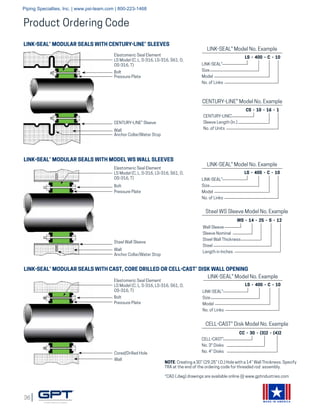 36
MADE IN AMERICA
Product Ordering Code
LINK-SEAL® MODULAR SEALS WITH CENTURY-LINE® SLEEVES
LINK-SEAL® MODULAR SEALS WITH MODEL WS WALL SLEEVES
LINK-SEAL® MODULAR SEALS WITH CAST, CORE DRILLED OR CELL-CAST® DISK WALL OPENING
Elastomeric Seal Element
LS Model (C, L, S-316, LS-316, S61, O,
OS-316, T)
Bolt
Pressure Plate
CENTURY-LINE® Sleeve
Wall
Anchor Collar/Water Stop
Wall
Anchor Collar/Water Stop
Bolt
Pressure Plate
Elastomeric Seal Element
LS Model (C, L, S-316, LS-316, S61, O,
OS-316, T)
Steel Wall Sleeve
Elastomeric Seal Element
LS Model (C, L, S-316, LS-316, S61, O,
OS-316, T)
Bolt
Pressure Plate
Wall
Cored/Drilled Hole
LINK-SEAL® Model No. Example
LS - 400 - C - 10
LINK-SEAL®
Size
Model
No. of Links
CENTURY-LINE® Model No. Example
CS - 10 - 16 - 1
CENTURY-LINE®
Sleeve Length (In.)
No. of Units
LINK-SEAL® Model No. Example
LS - 400 - C - 10
LINK-SEAL®
Size
Model
No. of Links
Steel WS Sleeve Model No. Example
WS - 14 - 25 - S - 12
Wall Sleeve
Sleeve Nominal
Steel Wall Thickness
Steel
Length in Inches
LINK-SEAL® Model No. Example
LS - 400 - C - 10
LINK-SEAL®
Size
Model
No. of Links
CELL-CAST® Disk Model No. Example
CC - 30 - (3)2 - (4)2
CELL-CAST®
No. 3" Disks
No. 4" Disks
NOTE: Creating a 30” (29.25” I.D.) Hole with a 14” Wall Thickness. Specify
TRA at the end of the ordering code for threaded rod assembly.
*CAD (.dwg) drawings are available online @ www.gptindustries.com
Piping Specialties, Inc. | www.psi-team.com | 800-223-1468
 