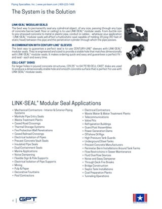 4
MADE IN AMERICA
LINK-SEAL® MODULAR SEALS
The best way to permanently seal any cylindrical object, of any size, passing through any type
of concrete barrier (wall, floor or ceiling) is to use LINK-SEAL® modular seals. From ductile iron
to pre-stressed concrete to metal or plastic pipe, conduit or cables - whatever your application
- LINK-SEAL® modular seals will affect a hydrostatic seal capable of holding 20 psig (40 feet of
static head) between the pipe and the penetration cylinder through which the pipe passes.
IN COMBINATION WITH CENTURY-LINE® SLEEVES
The best way to guarantee a perfect seal is to use CENTURY-LINE® sleeves with LINK-SEAL®
modular seals. They’re engineered and sized to provide a stable hole that matches dimensionally
with LINK-SEAL® modular seals. It makes ordering quick and easy and guarantees a perfect fit -
and seal - each and every time.
CELL-CAST® DISKS
For larger holes in poured concrete structures, (29.25” to 64.75”Ø) CELL-CAST®
disks are used
to produce a dimensionally stable hole and smooth concrete surface that is perfect for use with
LINK-SEAL® modular seals.
»» Mechanical Contractors - Interior & Exterior Piping
Systems
»» Manhole Pipe Entry Seals
»» Waste Treatment Plants
»» Cased Road Crossings
»» Thermal Storage Systems
»» Fire Protection Wall Penetrations
»» Cased Railroad Crossings
»» Electrical Isolation of Pipes
»» Precast Concrete Vault Seals
»» Insulated Pipe Seals
»» Dual Containment Seals
»» Marine Applications
»» Noise Dampening
»» Flexible Sign & Pole Supports
»» Electrical Isolation of Pipe Supports
»» Mining
»» Pulp & Paper
»» Decorative Fountains
»» Pool Contractors
»» Electrical Contractors
»» Waste Water & Water Treatment Plants
»» Telecommunications
»» Valve Pits
»» Refrigeration Buildings
»» Guard Post Assemblies
»» Power Generation Dams
»» Offshore Oil Rigs
»» High Pressure Tank Guards
»» Underground Steel Tanks
»» Precast Concrete Manufacturers
»» Perimeter Berm Installations Around Tank Farms
»» Flow Restrictions in Sewer Maintenance
»» Fluid Overflow Devices
»» Noise and Sway Dampener
»» Through Deck Fire Breaks
»» Bridge Construction
»» Septic Tank Installations
»» Coal Preparation Plants
»» Tunneling Operations
The System is the Solution
LINK-SEAL® Modular Seal Applications
Piping Specialties, Inc. | www.psi-team.com | 800-223-1468
 