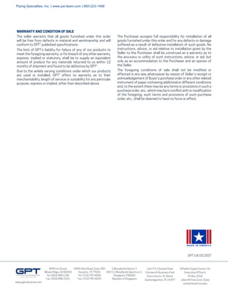4990 Iris Street
Wheat Ridge, CO 80033
Tel: (303) 988-1242
Fax: (303) 988-1922
6455 Clara Road, Suite 300
Houston, TX 77041
Tel: (713) 747-6948
Fax: (713) 747-6029
Unit 3-5, Chester Road
Colmworth Business Park
Eaton Socon, St. Neots
Cambridgeshire, PE 19 8YT
Oilfields Supply Center Ltd.
Executive Office 4,
PO Box 1518
Jebel Ali Free Zone, Dubai
United Arab Emirates
GPT 1:8 | 02.2017
www.gptindustries.com
2 Woodlands Sector 1
#03-11 Woodlands Spectrum 1
Singapore 738068
Republic of Singapore
The seller warrants that all goods furnished under this order
will be free from defects in material and workmanship and will
conform to GPT® published specifications.
The limit of GPT's liability for failure of any of our products to
meet the foregoing warranty, or for breach of any other warranty,
express, implied or statutory, shall be to supply an equivalent
amount of product for any materials returned to us within 12
months of shipment and found to be defective by GPT®.
Due to the widely varying conditions under which our products
are used or installed, GPT® offers no warranty as to their
merchantability, length of service or suitability for any particular
purpose, express or implied, other than described above.
WARRANTY AND CONDITION OF SALE
MADE IN AMERICA
The Purchaser accepts full responsibility for installation of all
goods furnished under this order and for any defects or damage
suffered as a result of defective installation of such goods. No
instructions, advice, or aid relative to installation given by the
Seller to the Purchaser shall be construed as a warranty as to
the accuracy or utility of such instructions, advice, or aid, but
only as an accommodation to the Purchaser and an opinion of
the Seller.
The foregoing conditions of sale shall not be modified or
affected in any way whatsoever by reason of Seller’s receipt or
acknowledgement of Buyer’s purchase order or any other related
instrument of paper containing additional or different conditions
and, to the extent there may be any terms or provisions in such a
purchase order, etc., which may be in conflict with or modification
of the foregoing, such terms and provisions of such purchase
order, etc., shall be deemed to have no force or effect.
Piping Specialties, Inc. | www.psi-team.com | 800-223-1468
 
