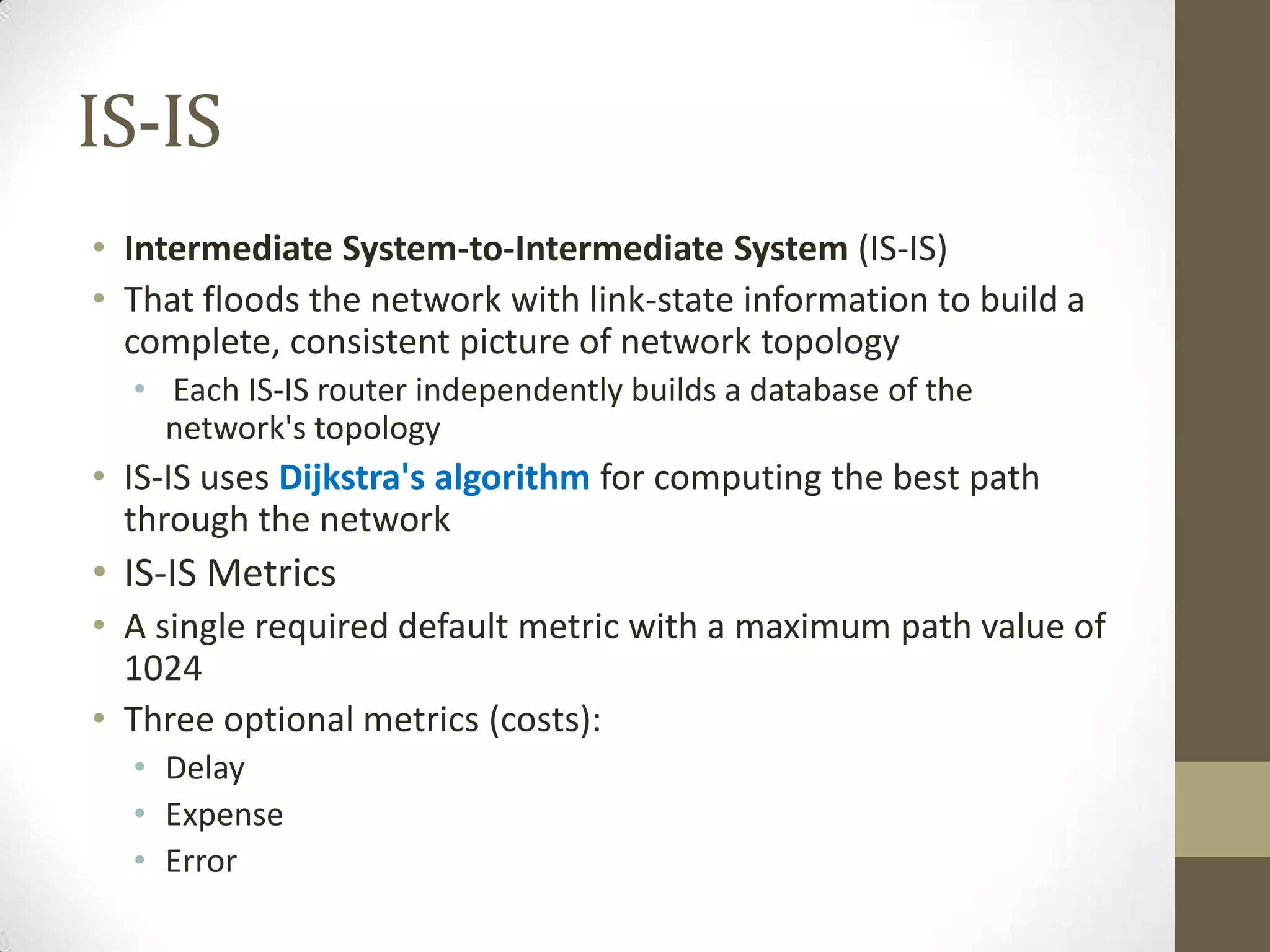 IS-IS • Intermediate System-to-Intermediate System (IS-IS) • That floods the network with link-state information to build a complete, consistent picture of network topology • Each IS-IS router independently builds a database of the network's topology • IS-IS uses Dijkstra's algorithm for computing the best path through the network • IS-IS Metrics • A single required default metric with a maximum path value of 1024 • Three optional metrics (costs): • Delay • Expense • Error 