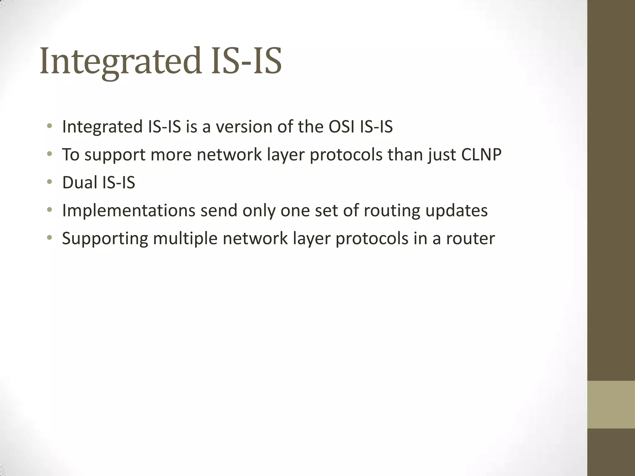 Integrated IS-IS • Integrated IS-IS is a version of the OSI IS-IS • To support more network layer protocols than just CLNP • Dual IS-IS • Implementations send only one set of routing updates • Supporting multiple network layer protocols in a router 