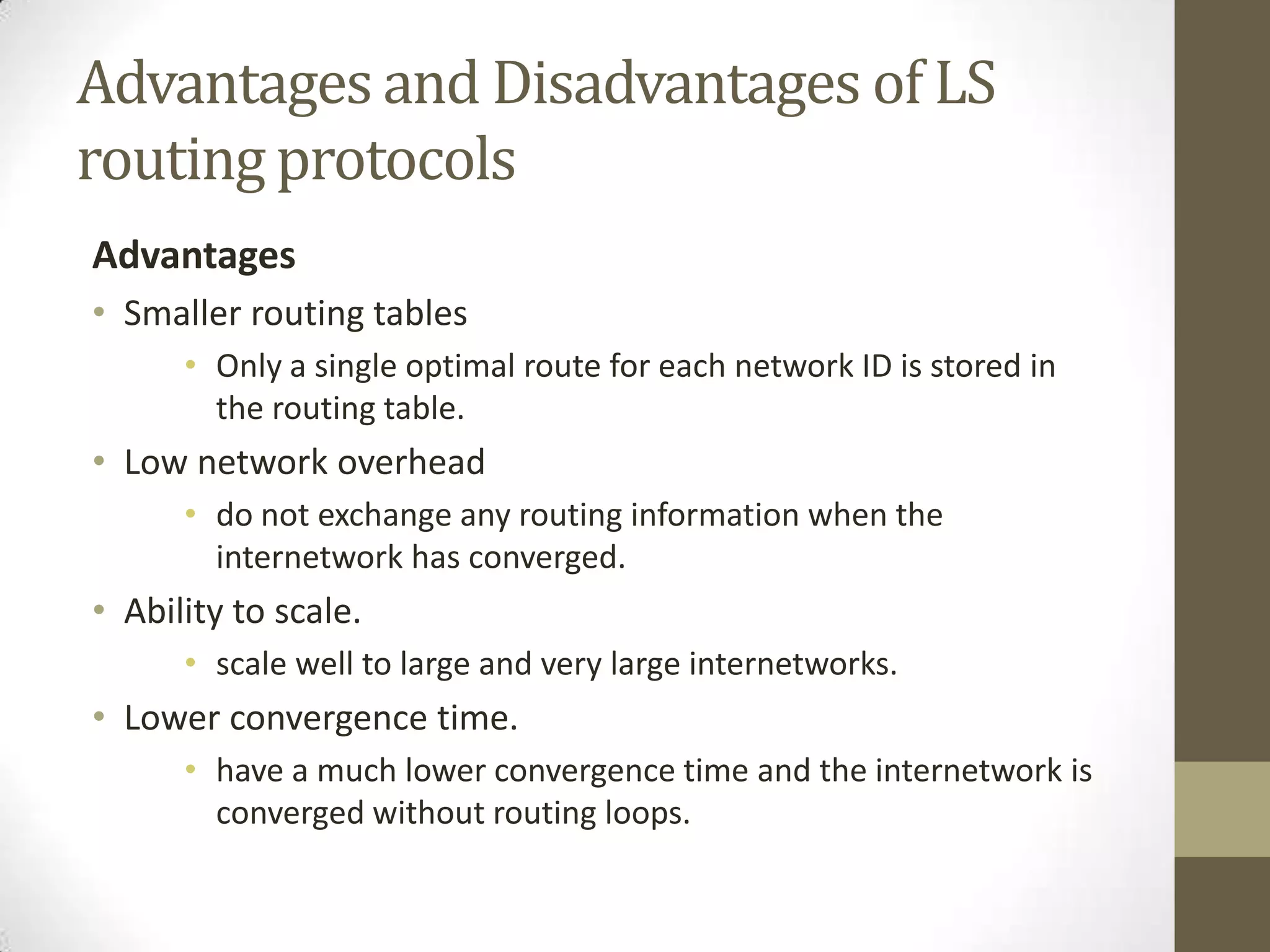 Advantages and Disadvantages of LS routing protocols Advantages • Smaller routing tables • Only a single optimal route for each network ID is stored in the routing table. • Low network overhead • do not exchange any routing information when the internetwork has converged. • Ability to scale. • scale well to large and very large internetworks. • Lower convergence time. • have a much lower convergence time and the internetwork is converged without routing loops. 