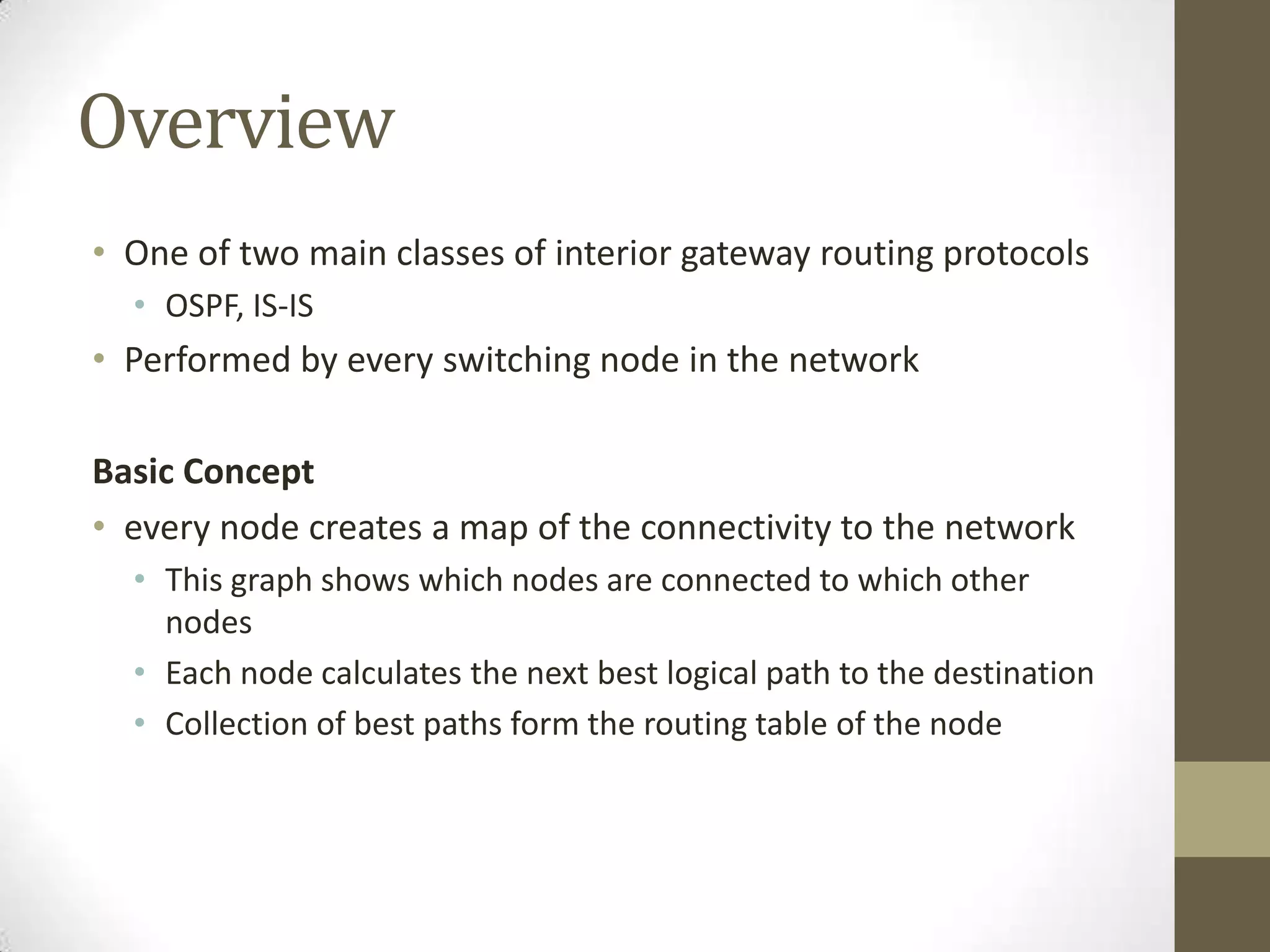 Overview • One of two main classes of interior gateway routing protocols • OSPF, IS-IS • Performed by every switching node in the network Basic Concept • every node creates a map of the connectivity to the network • This graph shows which nodes are connected to which other nodes • Each node calculates the next best logical path to the destination • Collection of best paths form the routing table of the node 