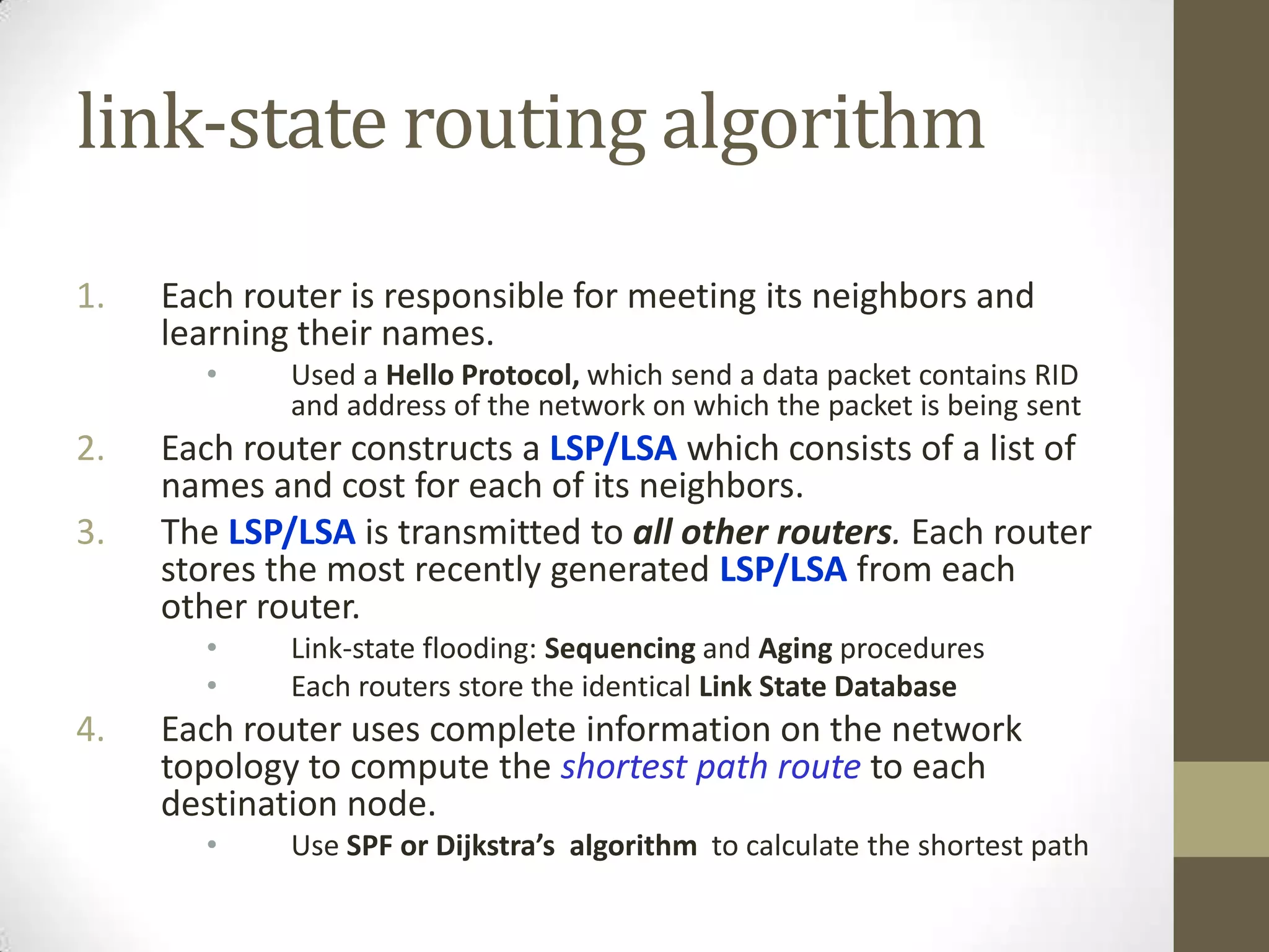 link-state routing algorithm 1. Each router is responsible for meeting its neighbors and learning their names. • Used a Hello Protocol, which send a data packet contains RID and address of the network on which the packet is being sent 2. Each router constructs a LSP/LSA which consists of a list of names and cost for each of its neighbors. 3. The LSP/LSA is transmitted to all other routers. Each router stores the most recently generated LSP/LSA from each other router. • Link-state flooding: Sequencing and Aging procedures • Each routers store the identical Link State Database 4. Each router uses complete information on the network topology to compute the shortest path route to each destination node. • Use SPF or Dijkstra’s algorithm to calculate the shortest path 