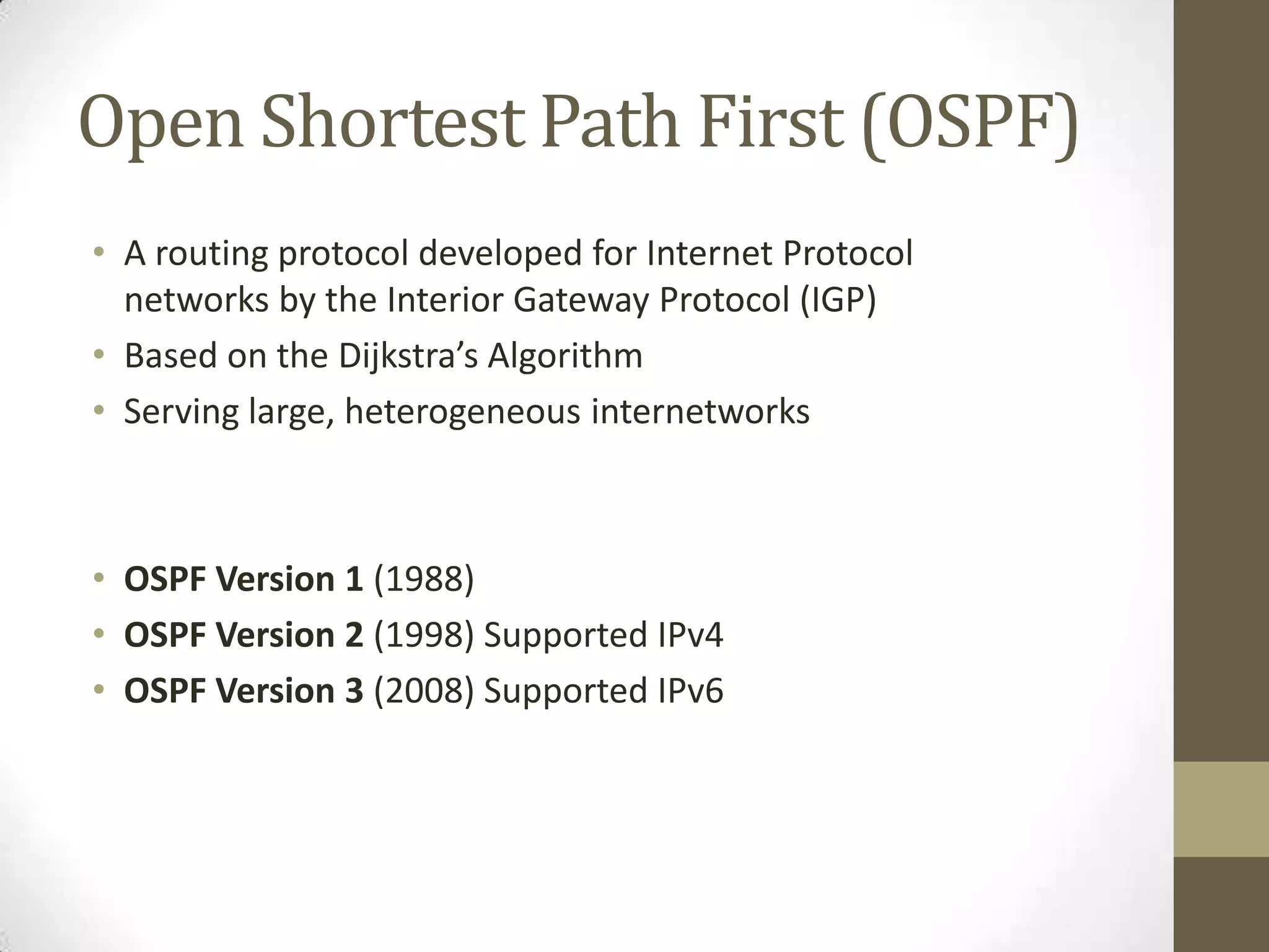 Open Shortest Path First (OSPF) • A routing protocol developed for Internet Protocol networks by the Interior Gateway Protocol (IGP) • Based on the Dijkstra’s Algorithm • Serving large, heterogeneous internetworks • OSPF Version 1 (1988) • OSPF Version 2 (1998) Supported IPv4 • OSPF Version 3 (2008) Supported IPv6 