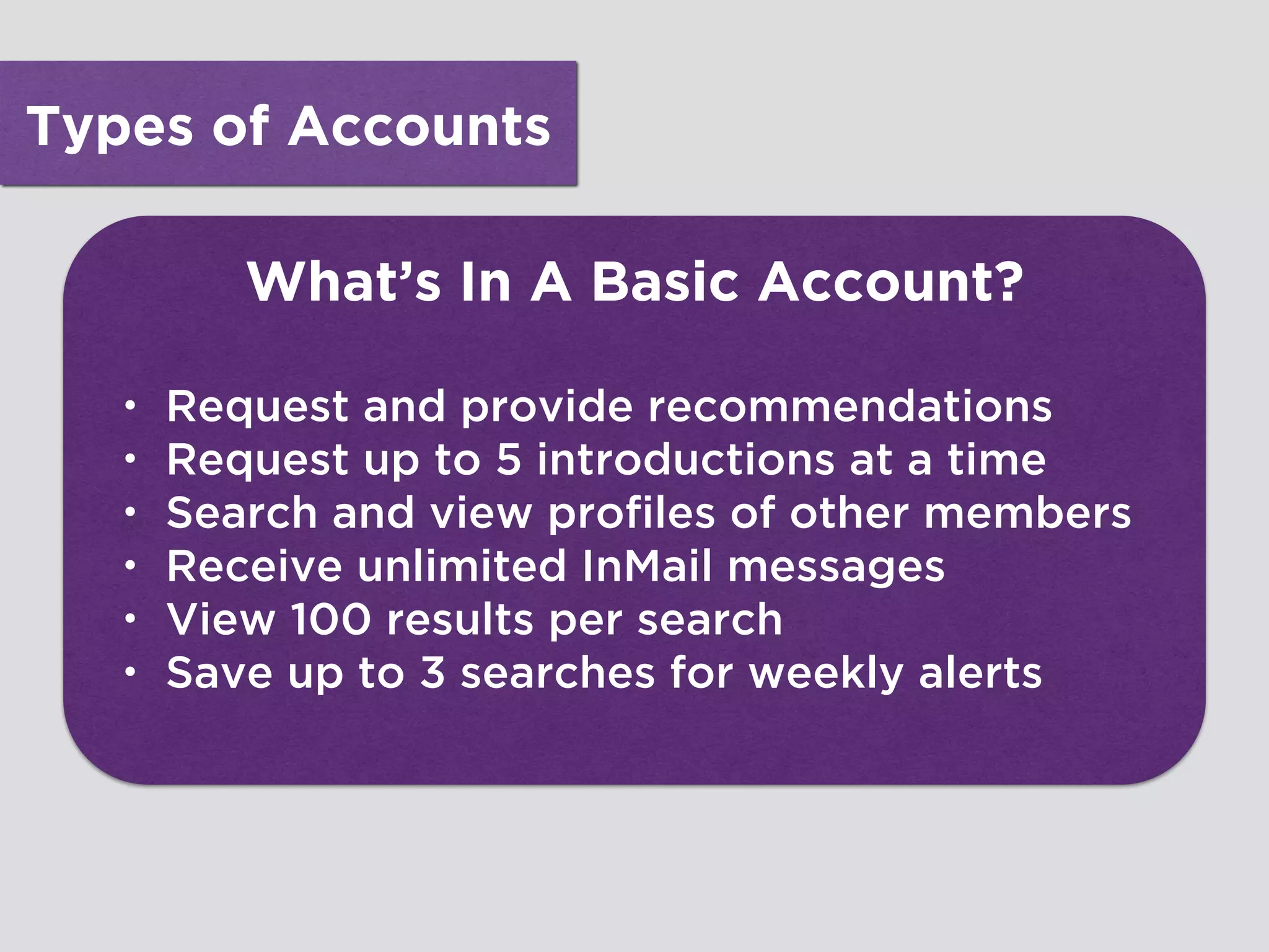 Types of Accounts
What’s In A Basic Account?
• Request and provide recommendations
• Request up to 5 introductions at a time
• Search and view profiles of other members
• Receive unlimited InMail messages
• View 100 results per search
• Save up to 3 searches for weekly alerts
 