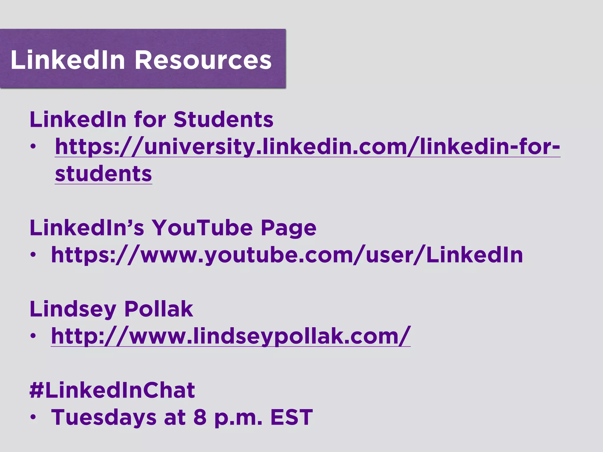 LinkedIn Resources
LinkedIn for Students
• https://university.linkedin.com/linkedin-for-
students
!
LinkedIn’s YouTube Page
• https://www.youtube.com/user/LinkedIn
!
Lindsey Pollak
• http://www.lindseypollak.com/
!
#LinkedInChat
• Tuesdays at 8 p.m. EST
 