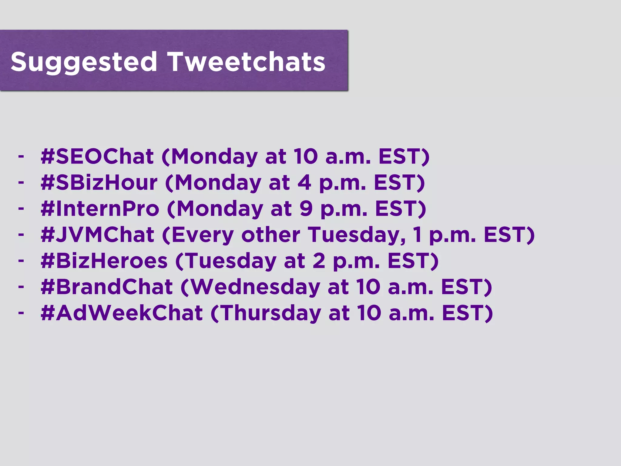 Suggested Tweetchats
- #SEOChat (Monday at 10 a.m. EST)
- #SBizHour (Monday at 4 p.m. EST)
- #InternPro (Monday at 9 p.m. EST)
- #JVMChat (Every other Tuesday, 1 p.m. EST)
- #BizHeroes (Tuesday at 2 p.m. EST)
- #BrandChat (Wednesday at 10 a.m. EST)
- #AdWeekChat (Thursday at 10 a.m. EST)
!
!
!
!
 