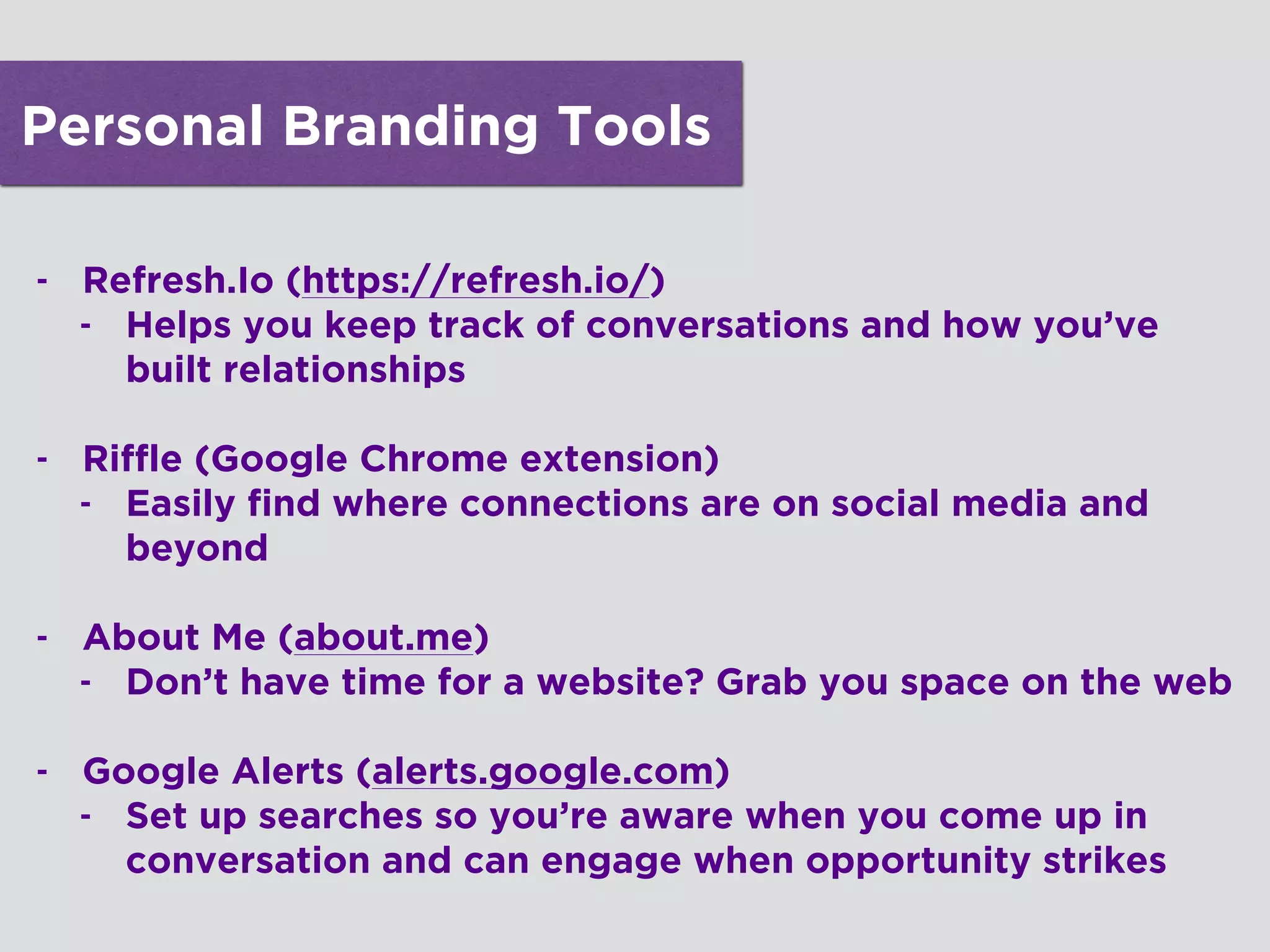 Personal Branding Tools
- Refresh.Io (https://refresh.io/)
- Helps you keep track of conversations and how you’ve
built relationships 
- Riffle (Google Chrome extension)
- Easily find where connections are on social media and
beyond 
- About Me (about.me)
- Don’t have time for a website? Grab you space on the web
!
- Google Alerts (alerts.google.com)
- Set up searches so you’re aware when you come up in
conversation and can engage when opportunity strikes
!
 