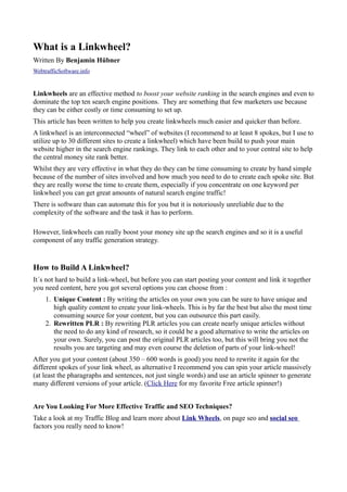 What is a Linkwheel?
Written By Benjamin Hübner
WebtrafficSoftware.info


Linkwheels are an effective method to boost your website ranking in the search engines and even to
dominate the top ten search engine positions. They are something that few marketers use because
they can be either costly or time consuming to set up.
This article has been written to help you create linkwheels much easier and quicker than before.
A linkwheel is an interconnected “wheel” of websites (I recommend to at least 8 spokes, but I use to
utilize up to 30 different sites to create a linkwheel) which have been build to push your main
website higher in the search engine rankings. They link to each other and to your central site to help
the central money site rank better.
Whilst they are very effective in what they do they can be time consuming to create by hand simple
because of the number of sites involved and how much you need to do to create each spoke site. But
they are really worse the time to create them, especially if you concentrate on one keyword per
linkwheel you can get great amounts of natural search engine traffic!
There is software than can automate this for you but it is notoriously unreliable due to the
complexity of the software and the task it has to perform.

However, linkwheels can really boost your money site up the search engines and so it is a useful
component of any traffic generation strategy.


How to Build A Linkwheel?
It´s not hard to build a link-wheel, but before you can start posting your content and link it together
you need content, here you got several options you can choose from :
     1. Unique Content : By writing the articles on your own you can be sure to have unique and
        high quality content to create your link-wheels. This is by far the best but also the most time
        consuming source for your content, but you can outsource this part easily.
     2. Rewritten PLR : By rewriting PLR articles you can create nearly unique articles without
        the need to do any kind of research, so it could be a good alternative to write the articles on
        your own. Surely, you can post the original PLR articles too, but this will bring you not the
        results you are targeting and may even course the deletion of parts of your link-wheel!
After you got your content (about 350 – 600 words is good) you need to rewrite it again for the
different spokes of your link wheel, as alternative I recommend you can spin your article massively
(at least the pharagraphs and sentences, not just single words) and use an article spinner to generate
many different versions of your article. (Click Here for my favorite Free article spinner!)


Are You Looking For More Effective Traffic and SEO Techniques?
Take a look at my Traffic Blog and learn more about Link Wheels, on page seo and social seo
factors you really need to know!
 