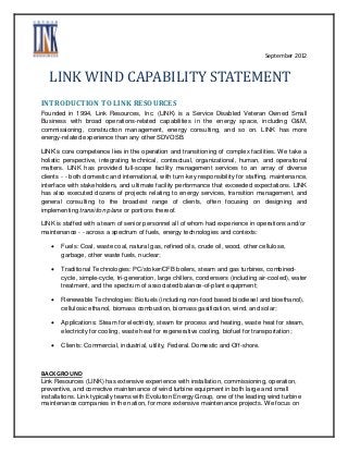 September 2012


   LINK WIND CAPABILITY STATEMENT
INTRODUCTION TO LINK RESOURCES
Founded in 1994, Link Resources, Inc. (LINK) is a Service Disabled Veteran Owned Small
Business with broad operations-related capabilities in the energy space, including O&M,
commissioning, construction management, energy consulting, and so on. LINK has more
energy-related experience than any other SDVOSB.

LINK’s core competence lies in the operation and transitioning of complex facilities. We take a
holistic perspective, integrating technical, contractual, organizational, human, and operational
matters. LINK has provided full-scope facility management services to an array of diverse
clients - - both domestic and international, with turn-key responsibility for staffing, maintenance,
interface with stakeholders, and ultimate facility performance that exceeded expectations. LINK
has also executed dozens of projects relating to energy services, transition management, and
general consulting to the broadest range of clients, often focusing on designing and
implementing transition plans or portions thereof.

LINK is staffed with a team of senior personnel all of whom had experience in operations and/or
maintenance - - across a spectrum of fuels, energy technologies and contexts:

      Fuels: Coal, waste coal, natural gas, refined oils, crude oil, wood, other cellulose,
       garbage, other waste fuels, nuclear;

      Traditional Technologies: PC/stoker/CFB boilers, steam and gas turbines, combined-
       cycle, simple-cycle, tri-generation, large chillers, condensers (including air-cooled), water
       treatment, and the spectrum of associated balance-of-plant equipment;

      Renewable Technologies: Biofuels (including non-food based biodiesel and bioethanol),
       cellulosic ethanol, biomass combustion, biomass gasification, wind, and solar;

      Applications: Steam for electricity, steam for process and heating, waste heat for steam,
       electricity for cooling, waste heat for regenerative cooling, biofuel for transportation;

      Clients: Commercial, industrial, utility, Federal. Domestic and Off-shore.



BACKGROUND
Link Resources (LINK) has extensive experience with installation, commissioning, operation,
preventive, and corrective maintenance of wind turbine equipment in both large and small
installations. Link typically teams with Evolution Energy Group, one of the leading wind turbine
maintenance companies in the nation, for more extensive maintenance projects. We focus on
 