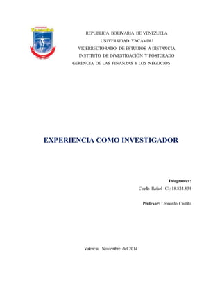 REPUBLICA BOLIVARIA DE VENEZUELA 
UNIVERSIDAD YACAMBU 
VICERRECTORADO DE ESTUDIOS A DISTANCIA 
INSTITUTO DE INVESTIGACIÓN Y POSTGRADO 
GERENCIA DE LAS FINANZAS Y LOS NEGOCIOS 
EXPERIENCIA COMO INVESTIGADOR 
Integrantes: 
Coello Rafael CI: 18.824.834 
Profesor: Leonardo Castillo 
Valencia, Noviembre del 2014 
 