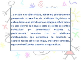 ...a escola, nas séries iniciais, trabalharia prioritariamente
promovendo o exercício de atividades linguísticas e
epilinguísticas que permitissem ao estudante refletir sobre
os usos efetivos da língua e sobre os efeitos de sentido
introduzidos por determinadas escolhas e,
posteriormente, entrariam com as atividades
metalinguísticas que permitissem ao educando o
exercício teórico sobre sua língua, analisando conceitos,
regras e classificações prescritas nas gramáticas.