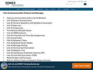 TAKE THIS COURSE
Link 16 Communication Protocol and Messages
• Features and Functions of the Link 16 Network
• Link 16 System Characteristics
• Link 16 Terminal Waveform and Waveform Generation
• Link 16 Spectrum
• Link 16 Frequencies
• Time Division Multiple Access
• Link 16 TDMA Features
• Link-16 Time Slots and Time Slot Assignments
• Link 16 and Pulses
• Link 16 Networks / Nets
• Link 16 Network Access Modes
• Link 16 Message Packing
• Link 16 Terminal Synchronization
• Link 16 Network Time
• Link 16 Interference Protection Features (IPF)
• Link 16 Time Slot Duty Factor (TSDF)
• Network Roles and Functions
• Role of Different Types of Network Relays and more.
Link 16 and MIDS Training Bootcamp
https://www.tonex.com/training-courses/link-16-mids-training-bootcamp/
 