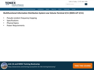TAKE THIS COURSE
Multifunctional Information Distribution System-Low Volume Terminal 2/11 (MIDS-LVT 2/11)
• Pseudo-random frequency hopping
• Specifications
• Physical Specs
• Power Requirements
Link 16 and MIDS Training Bootcamp
https://www.tonex.com/training-courses/link-16-mids-training-bootcamp/
 