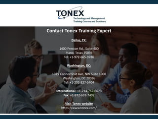 Contact Tonex Training Expert
Dallas, TX:
1400 Preston Rd., Suite 400
Plano, Texas 75093
Tel: +1-972-665-9786
Washington, DC:
1025 Connecticut Ave, NW Suite 1000
Washington, DC 20036
Tel: +1-202-327-5404
International: +1-214-762-6673
Fax: +1-972-692-7492
Visit Tonex website
https://www.tonex.com/
 